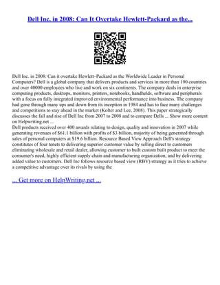 Dell Inc. in 2008: Can It Overtake Hewlett-Packard as the...
Dell Inc. in 2008: Can it overtake Hewlett–Packard as the Worldwide Leader in Personal
Computers? Dell is a global company that delivers products and services in more than 190 countries
and over 40000 employees who live and work on six continents. The company deals in enterprise
computing products, desktops, monitors, printers, notebooks, handhelds, software and peripherals
with a focus on fully integrated improved environmental performance into business. The company
had gone through many ups and down from its inception in 1984 and has to face many challenges
and competitions to stay ahead in the market (Kolter and Lee, 2008). This paper strategically
discusses the fall and rise of Dell Inc from 2007 to 2008 and to compare Dells ... Show more content
on Helpwriting.net ...
Dell products received over 400 awards relating to design, quality and innovation in 2007 while
generating revenues of $61.1 billion with profits of $3 billion, majority of being generated through
sales of personal computers at $19.6 billion. Resource Based View Approach Dell's strategy
constitutes of four tenets to delivering superior customer value by selling direct to customers
eliminating wholesale and retail dealer, allowing customer to built custom built product to meet the
consumer's need, highly efficient supply chain and manufacturing organization, and by delivering
added value to customers. Dell Inc follows resource based view (RBV) strategy as it tries to achieve
a competitive advantage over its rivals by using the
... Get more on HelpWriting.net ...
 