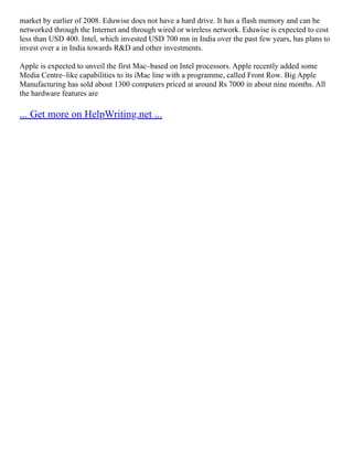market by earlier of 2008. Eduwise does not have a hard drive. It has a flash memory and can be
networked through the Internet and through wired or wireless network. Eduwise is expected to cost
less than USD 400. Intel, which invested USD 700 mn in India over the past few years, has plans to
invest over a in India towards R&D and other investments.
Apple is expected to unveil the first Mac–based on Intel processors. Apple recently added some
Media Centre–like capabilities to its iMac line with a programme, called Front Row. Big Apple
Manufacturing has sold about 1300 computers priced at around Rs 7000 in about nine months. All
the hardware features are
... Get more on HelpWriting.net ...
 