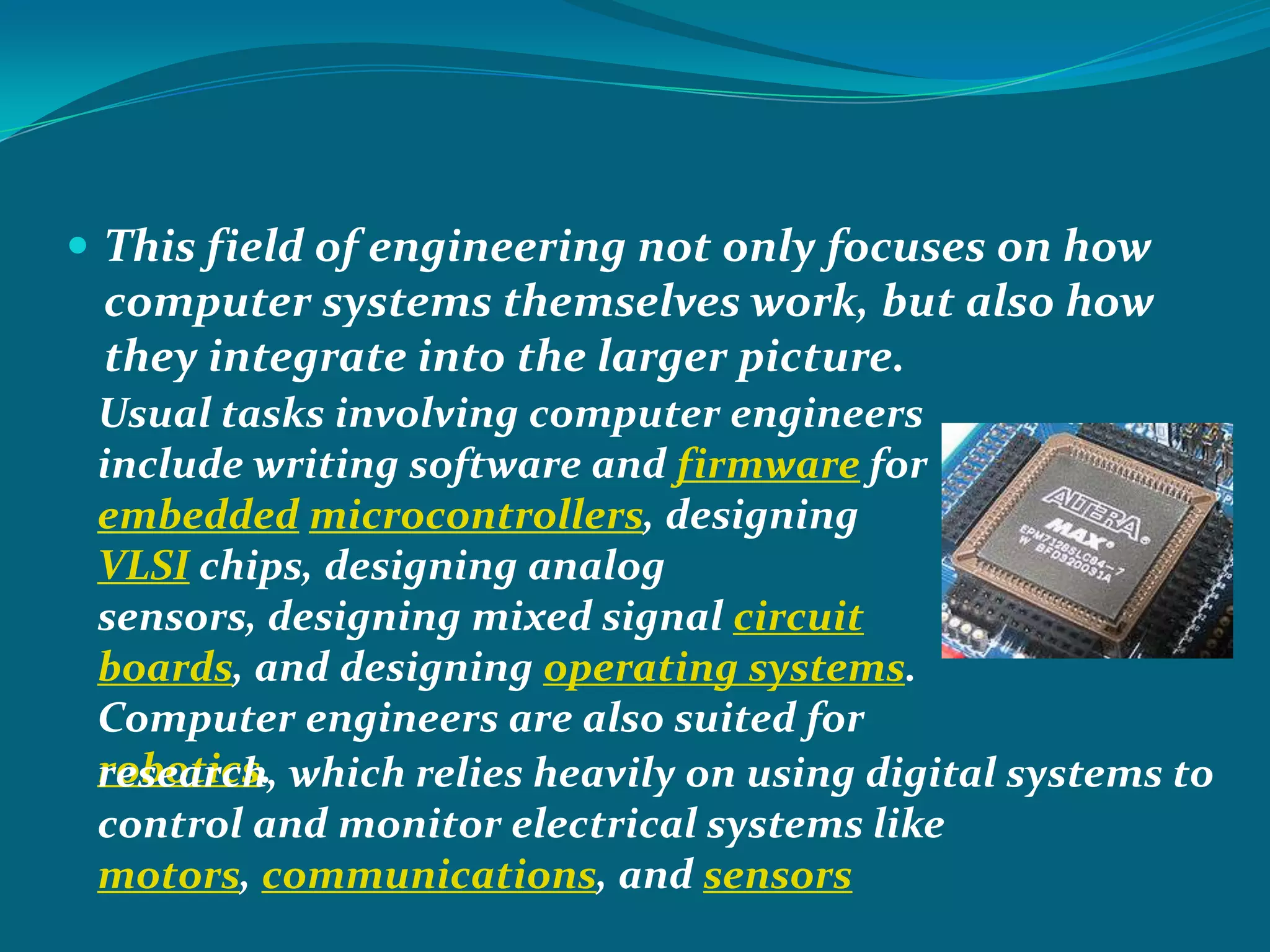  This field of engineering not only focuses on how
 computer systems themselves work, but also how
 they integrate into the larger picture.
 Usual tasks involving computer engineers
 include writing software and firmware for
 embedded microcontrollers, designing
 VLSI chips, designing analog
 sensors, designing mixed signal circuit
 boards, and designing operating systems.
 Computer engineers are also suited for
 robotics. which relies heavily on using digital systems to
 research,
 control and monitor electrical systems like
 motors, communications, and sensors
 