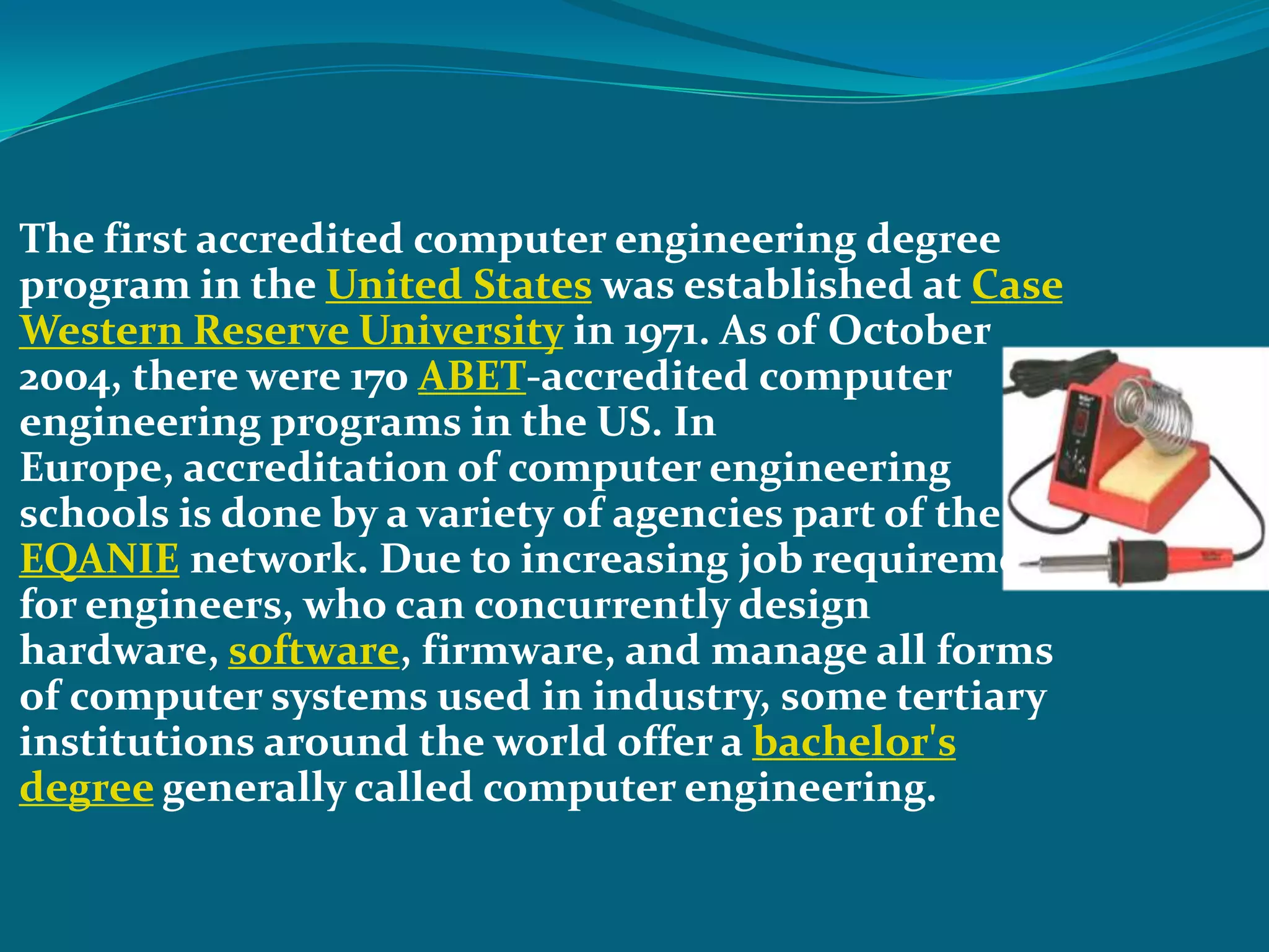  The first accredited computer engineering degree
 program in the United States was established at Case
 Western Reserve University in 1971. As of October
 2004, there were 170 ABET-accredited computer
 engineering programs in the US. In
 Europe, accreditation of computer engineering
 schools is done by a variety of agencies part of the
 EQANIE network. Due to increasing job requirements
 for engineers, who can concurrently design
 hardware, software, firmware, and manage all forms
 of computer systems used in industry, some tertiary
 institutions around the world offer a bachelor's
 degree generally called computer engineering.
 