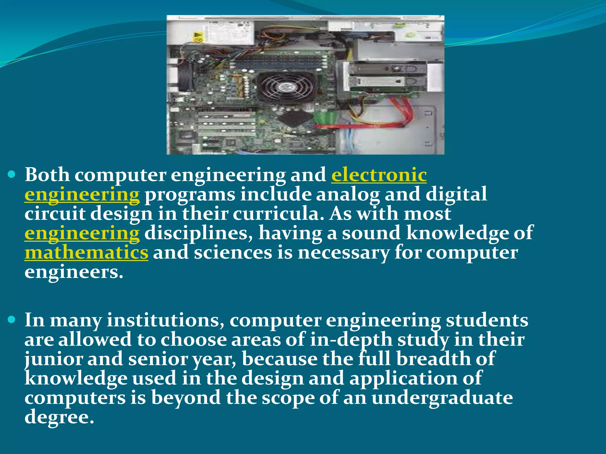  Both computer engineering and electronic
 engineering programs include analog and digital
 circuit design in their curricula. As with most
 engineering disciplines, having a sound knowledge of
 mathematics and sciences is necessary for computer
 engineers.

 In many institutions, computer engineering students
 are allowed to choose areas of in-depth study in their
 junior and senior year, because the full breadth of
 knowledge used in the design and application of
 computers is beyond the scope of an undergraduate
 degree.
 