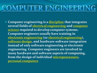  Computer engineering is a discipline that integrates
 several fields of electrical engineering and computer
 science required to develop computer systems.
 Computer engineers usually have training in
 electronic engineering (or electrical engineering),
 software design, and hardware-software integration
 instead of only software engineering or electronic
 engineering. Computer engineers are involved in
 many hardware and software aspects of computing,
 from the design of individual microprocessors,
 personal computers
 