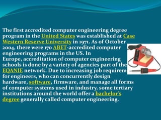  The first accredited computer engineering degree
 program in the United States was established at Case
 Western Reserve University in 1971. As of October
 2004, there were 170 ABET-accredited computer
 engineering programs in the US. In
 Europe, accreditation of computer engineering
 schools is done by a variety of agencies part of the
 EQANIE network. Due to increasing job requirements
 for engineers, who can concurrently design
 hardware, software, firmware, and manage all forms
 of computer systems used in industry, some tertiary
 institutions around the world offer a bachelor's
 degree generally called computer engineering.
 