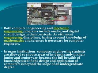  Both computer engineering and electronic
 engineering programs include analog and digital
 circuit design in their curricula. As with most
 engineering disciplines, having a sound knowledge of
 mathematics and sciences is necessary for computer
 engineers.

 In many institutions, computer engineering students
 are allowed to choose areas of in-depth study in their
 junior and senior year, because the full breadth of
 knowledge used in the design and application of
 computers is beyond the scope of an undergraduate
 degree.
 