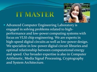  Advanced Computer Engineering Laboratory is
 engaged in solving problems related to high-
 performance and low-power computing systems with
 focus on VLSI chip engineering. We are experts in
 high-speed digital circuits as well as low-power design.
 We specialize in low-power digital circuit libraries and
 optimal relationship between computational energy
 and speed. Our broader expertise is also in Computer
 Arithmetic, Media Signal Processing, Cryptography
 and System Architecture.
 