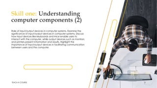 Skill one: Understanding
computer components (2)
Role of input/output devices in computer systems. Examine the
significance of input/output devices in computer systems. Discuss
how input devices like keyboards and mice enable users to
interact with the computer, while output devices such as monitors
and printers present information and results. Highlight the
importance of input/output devices in facilitating communication
between users and the computer.
TEACH A COURSE 5
 