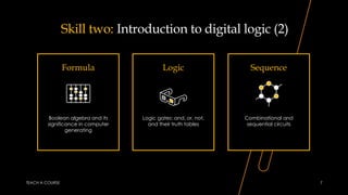 Skill two: Introduction to digital logic (2)
Formula
Boolean algebra and its
significance in computer
generating
Logic
Logic gates: and, or, not,
and their truth tables
Sequence
Combinational and
sequential circuits
TEACH A COURSE 7
 