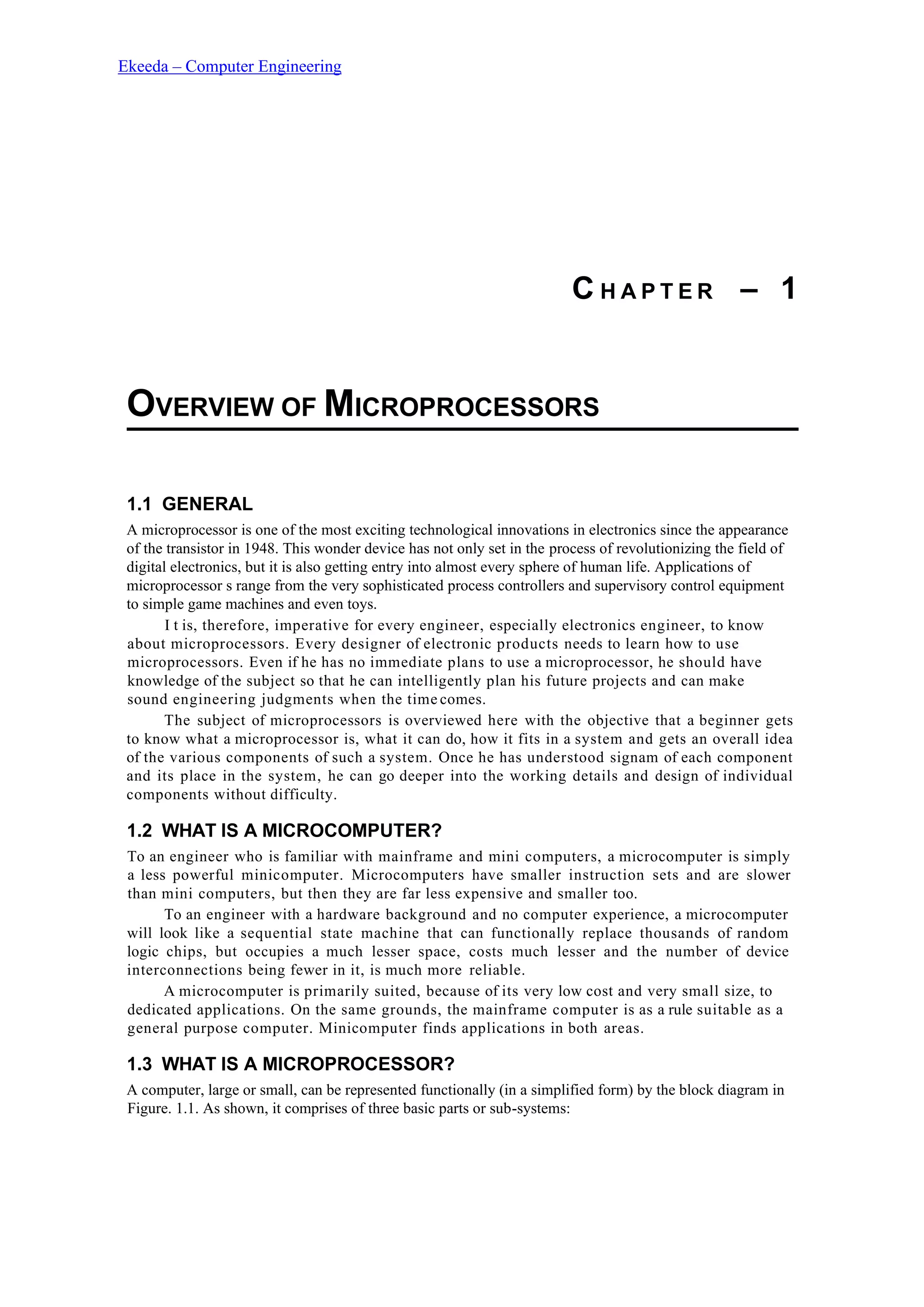 Ekeeda – Computer Engineering
C H A P T E R – 1
OVERVIEW OF MICROPROCESSORS
1.1 GENERAL
A microprocessor is one of the most exciting technological innovations in electronics since the appearance
of the transistor in 1948. This wonder device has not only set in the process of revolutionizing the field of
digital electronics, but it is also getting entry into almost every sphere of human life. Applications of
microprocessor s range from the very sophisticated process controllers and supervisory control equipment
to simple game machines and even toys.
I t is, therefore, imperative for every engineer, especially electronics engineer, to know
about microprocessors. Every designer of electronic products needs to learn how to use
microprocessors. Even if he has no immediate plans to use a microprocessor, he should have
knowledge of the subject so that he can intelligently plan his future projects and can make
sound engineering judgments when the time comes.
The subject of microprocessors is overviewed here with the objective that a beginner gets
to know what a microprocessor is, what it can do, how it fits in a system and gets an overall idea
of the various components of such a system. Once he has understood signam of each component
and its place in the system, he can go deeper into the working details and design of individual
components without difficulty.
1.2 WHAT IS A MICROCOMPUTER?
To an engineer who is familiar with mainframe and mini computers, a microcomputer is simply
a less powerful minicomputer. Microcomputers have smaller instruction sets and are slower
than mini computers, but then they are far less expensive and smaller too.
To an engineer with a hardware background and no computer experience, a microcomputer
will look like a sequential state machine that can functionally replace thousands of random
logic chips, but occupies a much lesser space, costs much lesser and the number of device
interconnections being fewer in it, is much more reliable.
A microcomputer is primarily suited, because of its very low cost and very small size, to
dedicated applications. On the same grounds, the mainframe computer is as a rule suitable as a
general purpose computer. Minicomputer finds applications in both areas.
1.3 WHAT IS A MICROPROCESSOR?
A computer, large or small, can be represented functionally (in a simplified form) by the block diagram in
Figure. 1.1. As shown, it comprises of three basic parts or sub-systems:
 