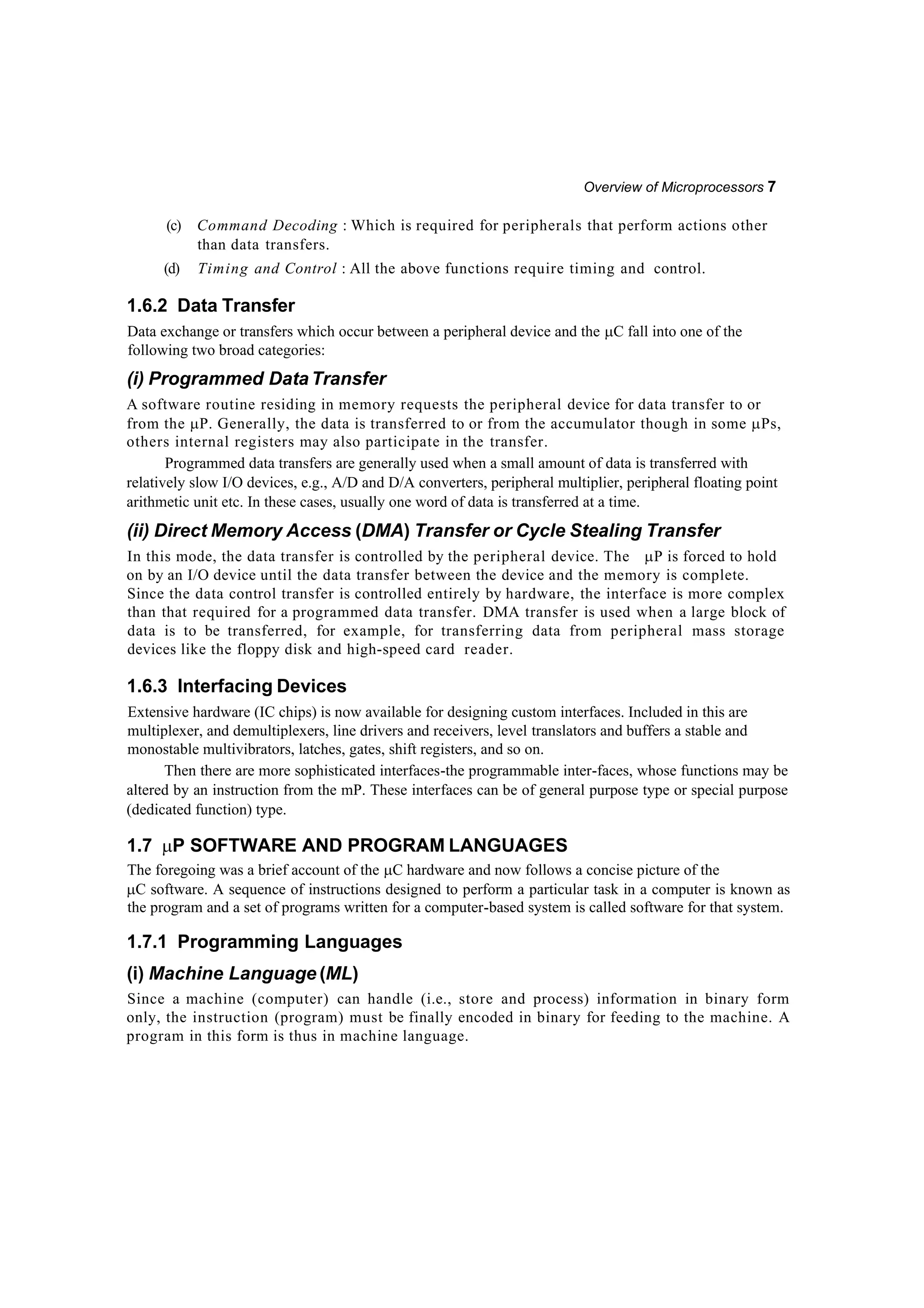 Overview of Microprocessors 7
(c) Command Decoding : Which is required for peripherals that perform actions other
than data transfers.
(d) Timing and Control : All the above functions require timing and control.
1.6.2 Data Transfer
Data exchange or transfers which occur between a peripheral device and the C fall into one of the
following two broad categories:
(i) Programmed DataTransfer
A software routine residing in memory requests the peripheral device for data transfer to or
from the P. Generally, the data is transferred to or from the accumulator though in some Ps,
others internal registers may also participate in the transfer.
Programmed data transfers are generally used when a small amount of data is transferred with
relatively slow I/O devices, e.g., A/D and D/A converters, peripheral multiplier, peripheral floating point
arithmetic unit etc. In these cases, usually one word of data is transferred at a time.
(ii) Direct Memory Access (DMA) Transfer or Cycle Stealing Transfer
In this mode, the data transfer is controlled by the peripheral device. The P is forced to hold
on by an I/O device until the data transfer between the device and the memory is complete.
Since the data control transfer is controlled entirely by hardware, the interface is more complex
than that required for a programmed data transfer. DMA transfer is used when a large block of
data is to be transferred, for example, for transferring data from peripheral mass storage
devices like the floppy disk and high-speed card reader.
1.6.3 Interfacing Devices
Extensive hardware (IC chips) is now available for designing custom interfaces. Included in this are
multiplexer, and demultiplexers, line drivers and receivers, level translators and buffers a stable and
monostable multivibrators, latches, gates, shift registers, and so on.
Then there are more sophisticated interfaces-the programmable inter-faces, whose functions may be
altered by an instruction from the mP. These interfaces can be of general purpose type or special purpose
(dedicated function) type.
1.7 P SOFTWARE AND PROGRAM LANGUAGES
The foregoing was a brief account of the C hardware and now follows a concise picture of the
C software. A sequence of instructions designed to perform a particular task in a computer is known as
the program and a set of programs written for a computer-based system is called software for that system.
1.7.1 Programming Languages
(i) Machine Language (ML)
Since a machine (computer) can handle (i.e., store and process) information in binary form
only, the instruction (program) must be finally encoded in binary for feeding to the machine. A
program in this form is thus in machine language.
 