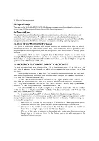 10 Advanced Microprocessors
(iii)Logical Group
These are used to AND, OR, EXCLUSIVE-OR, Compare, rotate or com plement data in registers or in
memory (e.g., OR the contents of two registers within the microprocessor).
(iv) Branch Group
This group includes conditional and unconditional jump instructions, subroutine-call instructions and
return-from-subroutine instructions. A conditional instruction specifies that a certain operation be
performed only if a certain condition has been met (e.g., jump to a particular instruction if the result of the
last operation was zero). Conditional instructions provide decision making capability in programs.
(v) Stack, I/O and Machine Control Group
This group of instructions performs data transfer between the microprocessor and I/O devices,
manipulates the stack and alters internal control flags. These instructions make it possible for the
programmer to halt the microprocessor, put it in a “no operation” state, enable/disable its interrupt system
and so on.
Instructions, which are stored alongwith data in the memory, may be one or more bytes
in length. Multiple byte instructions are stored in successive memory locations: the address of
the first byte is always used as the address of the instruction. Also, the first byte is always the
operation code (abbreviated as OPCODE).
1.9 MICROPROCESSOR DEVELOPMENT CHRONOLOGY
The first microprocessor was announced in 1971 by Intel Corporation, U.S.A. This was the
Intel 4004. It was on a single chip and was a 4-bit microprocessor (i.e., operated on 4 bits of data
at a time).
Encouraged by the success of 4004, Intel Corp. introduced its enhanced version, the Intel 4040.
Many other companies also announced 4-bit microprocessors, examples are Rockwell International’s
PPS4, NEC’s COM 4 and Toshiba’s T3472.
The first 8-bit microprocessor was announced in 1973, again by Intel Corp. This was the
Intel 8008. An improved version, Intel 8030, followed. Several other companies followed the
suit. Today the batter known 8-bit mPs are Intel’s 8085, Motorola’s M6800, NEC’s COM85AF,
National * SC/MP, Zilog Corporation’s Z80 and Fairchild’s F8.
Then followed 12-bit and 16-bit Ps. Examples of 12-bit Ps are Intersil’s IM 6100 and Toshiba’s
T3190 and those of 16-bit Ps Intel’s 8086, Fairchild’s 9440, Texas Instrument’s TMS 9940 and TMS
9980, Zilog’s Z8000, Motorola’s M68000.
The developments in P since 1971 have been in the direction of ( a) improving architecture,
(b) improving instruction set, (c) increasing speeds, ( d) simplifying power requirements and (e)
incorporating more and more memory space and I/O facilities in the same chip (thus giving use
to single chip computers).
• The date is the year that the processor was first introduced. Many processors are re-
introduced at higher clock speeds for many years after the original release date.
• Transistors is the number of transistors on the chip. You can see that the number of
transistors on a single chip has risen steadily over the years.
• Microns is the width, in microns, of the smallest wire on the chip. For comparison, a
human hair is 100 microns thick. As the feature size on the chip goes down, the
number of transistors rises.
 