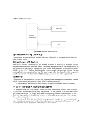 2 Advanced Microprocessors
I / O
Figure 1.1 Block Digram of Microcomputer
(a) Central Processing Unit(CPU)
I t performs the necessary arithmetic and logic operations and controls the timing and general operation
of the complete system.
(b) Input/output (I/O)Devices
Input devices are used for feeding data into the CPU, examples of these devices are toggle switches,
analog-to-digital converters, paper tape readers, card readers, keyboards, disk etc. The output devices are
used for delivering the results of computations to the outside world; examples are light emitting diodes,
cathode ray tube (CRT) displays, digital-to-analog converters, card and paper-tape punches, character
printers, plotters, communication lines etc. The input- output subsystem thus allows the computer to
usefully communicate with the outside world. Input-output devices are also called as peripherals.
(c) Memory
I t stores both the instructions to be executed (i.e., the program) and the data involved. I t usually consists
of both RAMs (random-access memories) and ROMS (read-only memories).
A microprocessor is an integrated circuit designed to function a s the CPU of a microcomputer.
1.4 WHAT IS INSIDE A MICROPROCESSOR?
The microprocessor or CPU reads each instruction from the memory, decodes it and executes
it. It processes the data as required in the instructions. The processing is in the form of arithmetic
and logical operations. The data is retrieved from memory or taken from an input device and
the result of processing is stored in the memory or delivered to an appropriate output device,
all as per the instructions.
To perform all these functions, the P (microprocessor) incorporates various functional
units in an appropriate manner. Such an internal structure or organizational structure of P,
which determines how it operates, is known as its architecture.
MEMORY
MICRO-
PROCESSOR
 