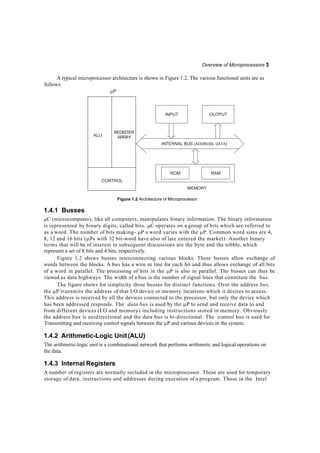 Overview of Microprocessors 3
INTERNAL BUS (ADDRESS, DATA)
INPUT
RAMROM
OUTPUT
A typical microprocessor architecture is shown in Figure 1.2. The various functional units are as
follows:
P
MEMORY
1.4.1 Busses
Figure 1.2 Architecture of Microprocessor
C (microcomputer), like all computers, manipulates binary information. The binary information
is represented by binary digits, called bits. C operates on a group of bits which are referred to
as a word. The number of bits making- P a word varies with the P. Common word sizes are 4,
8, 12 and 16 bits (Ps with 32 bit-word have also of late entered the market). Another binary
terms that will be of interest in subsequent discussions are the byte and the nibble, which
represent a set of 8 bits and 4 bits, respectively.
Figure 1.2 shows busses interconnecting various blocks. These busses allow exchange of
words between the blocks. A bus has a wire or line for each bit and thus allows exchange of all bits
of a word in parallel. The processing of bits in the P is also in parallel. The busses can thus be
viewed as data highways. The width of a bus is the number of signal lines that constitute the bus.
The figure shows for simplicity three busses for distinct functions. Over the address bus,
the P transmits the address of that I/O device or memory locations which it desires to access.
This address is received by all the devices connected to the processor, but only the device which
has been addressed responds. The data bus is used by the P to send and receive data to and
from different devices (I/O and memory) including instructions stored in memory. Obviously
the address bus is unidirectional and the data bus is bi-directional. The control bus is used for
Transmitting and receiving control signals between the P and various devices in the system.
1.4.2 Arithmetic-Logic Unit(ALU)
The arithmetic-logic unit is a combinational network that performs arithmetic and logical operations on
the data.
1.4.3 Internal Registers
A number of registers are normally included in the microprocessor. These are used for temporary
storage of data, instructions and addresses during execution of a program. Those in the Intel
ALU
REGISTER
ARRAY
CONTROL
 