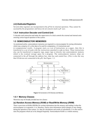 Overview of Microprocessors 5
(vii) Dedicated Registers
Several other registers are incorporated in the P for its internal operation. They cannot be
accessed by the programmer and hence do not concern much a P user.
1.4.4 Instruction Decoder and Control Unit
I t decodes each instruction and under the supervision of a clock controls the external and internal units
ensuring correct logical operation of the system.
1.5 SEMICONDUCTOR MEMORIES
As mentioned earlier, semiconductor memories are required in a microcomputer for storing information
which may comprise of ( a) the data to be used for computation, ( b) instructions and
(c) computational results. A program starts as a set of instructions on a paper, then this is
transferred to a set of cards with the instructions punched in code on them. These instructions
also can be transferred to magnetic tape, paper tape or directly into semiconductor memory
which is the eventual storage space for a program. The semiconductor memory chips are
connected to the P through the address bus, data bus and control bus. (This is also the way
that I/O devices are connected to the P). See Figure 1.3.
Address
bus
Data
bus
Control
bus
Figure 1.3 Connection of I/O Devices and Memory
1.5.1 Memory Classes
Memories may be broadly divided into two classes:
(a) Random Access Memory (RAM) or Read/Write Memory (RWM)
There is provision in RAMs (RWMs) for writing information into the memory and reading it when the
microcomputer is in operation. I t is, therefore, used to store information which changes or may change
during the operation of the system, viz. data for calculations and results of calculations. I t is also used to
store the programs which are to be changed frequently. Semiconductor RAM is a volatile memory.
Microprocessor
8
8 8 8
8
A
ROM
C
D
A
C Input device
D
A
ROM
D
C
A
C Output device
D
 