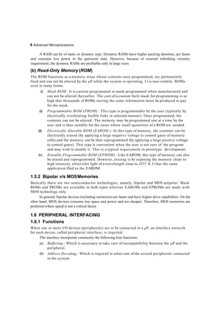 6 Advanced Microprocessors
A RAM can be of static or dynamic type. Dynamic RAMs have higher packing densities, are faster
and consume less power in the quiescent state. However, because of external refreshing circuitry
requirement, the dynamic RAMs are profitable only in large sizes.
(b) Read-Only Memory (ROM)
The ROM functions as a memory array whose contents once programmed, are permanently
fixed and can not be altered by the P while the system is operating. I t is non-volatile. ROMs
exist in many forms.
(i) Mask ROM : It is custom programmed or mask programmed when manufactured and
can not be altered thereafter. The cost of a custom built mask for programming is so
high that thousands of ROMs storing the same information must be produced to pay
for the mask.
(ii) Programmable ROM (PROM) : This type is programmable by the user (typically by
electrically overheating fusible links in selected manner). Once programmed, the
contents can not be altered. The memory may be programmed one at a time by the
user and is thus suitable for the cases where small quantities of a ROM are needed.
(iii) Electrically Alterable ROM (EAROM ) : In this type of memory, the contents can be
electrically erased (by applying a large negative voltage to control gates of memory
cells) and the memory can be then reprogrammed (by applying a large positive voltage
to control gates). This type is convenient when the user is not sure of the program
and may wish to modify it. This is a typical requirement in prototype development.
(iv) Erasable Programmable ROM (EPROM) : Like EAROM, this type of memory can also
be erased and reprogrammed. However, erasing is by exposing the memory chips to
high intensity ultravoilet light of a wavelength close to 2537 Å. I t has the same
application filed as the EAROM.
1.5.2 Bipolar v/s MOSMemories
Basically there are two semiconductor technologies, namely, bipolar and MOS unipolar. Mask
ROMs and PROMs are available in both types whereas EAROMs and EPROMs are made with
MOS technology only.
In general, bipolar devices (including memories) are faster and have higher drive capabilities. On the
other hand, MOS devices consume less space and power and are cheaper. Therefore, MOS memories are
preferred where speed is not a critical factor.
1.6 PERIPHERAL INTERFACING
1.6.1 Functions
When one or more I/O devices (peripherals) are to be connected to a P, an interface network
for each device, called peripheral interface, is required.
The interface incorporate commonly the following four functions:
(a) Buffering : Which is necessary to take care of incompatibility between the P and the
peripheral.
(b) Address Decoding : Which is required to select one of the several peripherals connected
in the system.
 