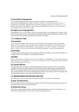 Overview of Microprocessors 9
(ii) Assembly Language (AL)
In an assembly language programme, the instructions including the storage locations are
represented by alphanumeric symbols, called m nemonics. I t is relatively easier to write a
programme in assembly language than in machine language. However, if written in AL, it
must be translated to ML before it can be stored and executed in C. Mostly one statement in
AL translates to one instruction in ML.
(iii) High-Level Language(HLL)
Programming in AL is very tedious and time consuming. High Level languages like Fortran, Cobol,
Algol, Pascal and PL/M can be used for programming and then the program translated into ML program.
One statement in HL generally corresponds to several ML instructions.
1.7.2 Software Tools
(i) Assembler
I t is a computer program that translates an AL program to ML program (also called object
code). A cross assembler is an assembler that is executed on a machine other than the one for
which it is producing the ML program. A self assembler or resident assembler, on the other
hand, is meant to be run on the machine for which ML program is required to beproduced.
(ii) Compiler
A computer program that translates a HLL program to ML program (object code). Like the assembler, the
compiler can be a cross compiler or a self (resident) compiler.
(iii)Editor
During the process of program entry into the memory or debugging, it may be necessary to
make changes in the program text in order to correct any errors or modify the logic. An editor
helps the programmer to do this.
(iv) System Monitor
All single boards Cs, design kits and P development systems have system monitor as an integrated
component. The monitor (a ML program) resides in ROM. I t helps a programmer in performing such
functions as entering a program into memory, getting a program executed, modifying contents of one or
more memory locations or P registers, displaying the contents of any memory location of a register in the
P, entering ML program in convenient hexadecimal format, etc.
1.8 MICROCOMPUTER INSTRUCTION SET
The instruction set of a microprocessor will typically comprise of five groups of instructions:
(i) Data TransferGroup
These instructions help to move data between registers within the microprocessor, between a register and
a memory location or between memory location.
(ii) Arithmetic Group
Instructions in this group add, subtract, increment or decrement data in registers or in memory (e.g., an
instruction to add the contents of two registers within the microprocessor).
 