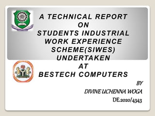 A TECHNICAL REPORT
ON
STUDENTS INDUSTRIAL
WORK EXPERIENCE
SCHEME(SIWES)
UNDERTAKEN
AT
BESTECH COMPUTERS
BY
DIVINEUCHENNAWOGA
DE.2020/4343
 