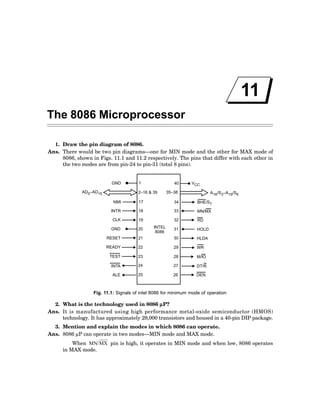 11
The 8086 Microprocessor
1. Draw the pin diagram of 8086.
Ans. There would be two pin diagrams—one for MIN mode and the other for MAX mode of
8086, shown in Figs. 11.1 and 11.2 respectively. The pins that differ with each other in
the two modes are from pin-24 to pin-31 (total 8 pins).
GND 1 40 VCC
AD –AD
0 15 2–16 & 39 35–38 A /S –A /S
16 3 19 6
NMI 17 34 BHE/S7
INTR 18 33 MN/MX
CLK 19 32 RD
GND 20 INTEL
8086
31 HOLD
RESET 21 30 HLDA
READY 22 29 WR
TEST 23 28 M/IO
INTA 24 27 DT/R
ALE 25 26 DEN
Fig. 11.1: Signals of intel 8086 for minimum mode of operation
2. What is the technology used in 8086 µ
µ
µ
µ
µP?
Ans. It is manufactured using high performance metal-oxide semiconductor (HMOS)
technology. It has approximately 29,000 transistors and housed in a 40-pin DIP package.
3. Mention and explain the modes in which 8086 can operate.
Ans. 8086 µP can operate in two modes—MIN mode and MAX mode.
When MN/MX pin is high, it operates in MIN mode and when low, 8086 operates
in MAX mode.
 