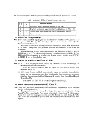 204 Understanding 8085/8086 Microprocessors and Peripheral ICs through Questions and Answers
Table 11.2: Status of ��� and A0 identify memory references
��� A0
Word/byte access
0 0 Both banks active, 16-bit word transfer on AD15
– AD0
0 1 Only high bank active, upper byte from/to odd address on AD15
– AD8
1 0 Only low bank active, lower byte from/to even address AD7
–AD0
1 1 No bank active
22. Discuss the Reset pin of 8086.
Ans. Reset is an active high input signal and must be active for at least 4 CLK cycles to be
accepted by 8086. This signal is internally synchronised and execution starts only after
Reset returns to low value.
For proper initialisation, Reset pulse must not be applied before 50µS of ‘power on’
of the circuit. During Reset state, all three buses are tristated and ALE and HLDA are
driven low.
During resetting, all internal register contents are set to 0000 H, but CS is set to
F000 H and IP to FFF0 H. Thus execution starts from physical address FFFF0 H. Thus
EPROM in 8086 is interfaced so as to have the physical memory location forms FFFF0 H
to FFFFF H, i.e., at the end of the map.
23. Discuss the two pins (a) DT/ R and (b) DEN .
Ans. (a) DT/ R is an output pin which decides the directions of data flow through the
transreceivers (bidirectional buffers).
When the processor sends out data, this signal is 1 while when it receives data,
the signal status is 0.
(b) DEN stands for data enable. It is an active low signal and indicates the availability
of data over the address/data lines. This signal enables the transreceivers to separate
data from the multiplexed address/data signal. It is active from the middle of T2 until
the middle of T4.
Both DT/ R and DEN are tristated during ‘hold acknowledge’.
24. Elaborate the functions of the pins S2, S and S0 .
1
Ans. These three are output status signals in the MAX mode, indicating the type of operation
carried out by the processor.
The signals become active during T4 of the previous cycle and remain active during
T1 and T2 of the current cycle. They return to the passive state during T3 of the current
bus cycle so that they may again become active for the next bus cycle during T4. Table
11.3 shows the different bus cycles of 8086 for different combinations of these three
signals.
 