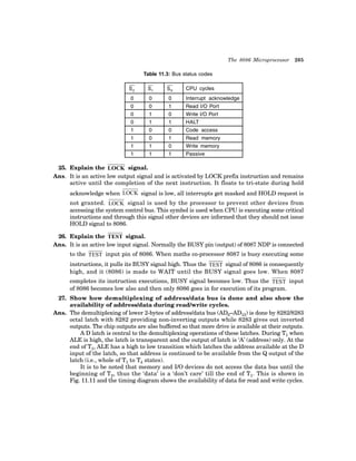 The 8086 Microprocessor 205
Table 11.3: Bus status codes
�
� �
� �
� CPU cycles
0 0 0 Interrupt acknowledge
0 0 1 Read I/O Port
0 1 0 Write I/O Port
0 1 1 HALT
1 0 0 Code access
1 0 1 Read memory
1 1 0 Write memory
1 1 1 Passive
25. Explain the LOCK signal.
Ans. It is an active low output signal and is activated by LOCK prefix instruction and remains
active until the completion of the next instruction. It floats to tri-state during hold
acknowledge when LOCK signal is low, all interrupts get masked and HOLD request is
not granted. LOCK signal is used by the processor to prevent other devices from
accessing the system control bus. This symbol is used when CPU is executing some critical
instructions and through this signal other devices are informed that they should not issue
HOLD signal to 8086.
26. Explain the TEST signal.
Ans. It is an active low input signal. Normally the BUSY pin (output) of 8087 NDP is connected
to the TEST input pin of 8086. When maths co-processor 8087 is busy executing some
instructions, it pulls its BUSY signal high. Thus the TEST signal of 8086 is consequently
high, and it (8086) is made to WAIT until the BUSY signal goes low. When 8087
completes its instruction executions, BUSY signal becomes low. Thus the TEST input
of 8086 becomes low also and then only 8086 goes in for execution of its program.
27. Show how demultiplexing of address/data bus is done and also show the
availability of address/data during read/write cycles.
Ans. The demultiplexing of lower 2-bytes of address/data bus (AD0–AD15) is done by 8282/8283
octal latch with 8282 providing non-inverting outputs while 8283 gives out inverted
outputs. The chip outputs are also buffered so that more drive is available at their outputs.
A D latch is central to the demultiplexing operations of these latches. During T1 when
ALE is high, the latch is transparent and the output of latch is ‘A’ (address) only. At the
end of T1, ALE has a high to low transition which latches the address available at the D
input of the latch, so that address is continued to be available from the Q output of the
latch (i.e., whole of T1 to T4 states).
It is to be noted that memory and I/O devices do not access the data bus until the
beginning of T2, thus the ‘data’ is a ‘don’t care’ till the end of T1. This is shown in
Fig. 11.11 and the timing diagram shows the availability of data for read and write cycles.
 