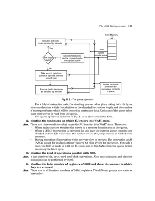 The 8086 Microprocessor 199
Execute it with data
bytes decoded by decoder
Yes
Is it single
byte?
From Memory
Decode first byte to
decide opcode lengths
and update queue
No
Take second byte from
queue as opcode. Decode
second byte
Execute it with data bytes
as decoded by decoder
Repeat the same
procedure for
successive contents
of queue
data
Update
opcode queue
Fig.11.5 : The queue operation
For a 2-byte instruction code, the decoding process takes place taking both the bytes
into consideration which then decides on the decoded instruction length and the number
of subsequent bytes which will be treated as instruction data. Updation of the queue takes
place once a byte is read from the queue.
The queue operation is shown in Fig. 11.5 in block schematic form.
12. Mention the conditions for which EU enters into WAIT mode.
Ans. There are three conditions that cause the EU to enter into WAIT state. These are:
z When an instruction requires the access to a memory location not in the queue.
z When a JUMP instruction is executed. In this case the current queue contents are
aborted and the EU waits until the instructions at the jump address is fetched from
memory.
z During execution of instruction which are very slow to execute. The instruction AAM
(ASCII adjust for multiplication) requires 83 clock cycles for execution. For such a
case, the BIU is made to wait till EU pulls one or two bytes from the queue before
resuming the fetch cycle.
13. Mention the kind of operations possible with 8086.
Ans. It can perform bit, byte, word and block operations. Also multiplication and division
operations can be performed by 8086.
14. Mention the total number of registers of 8086 and show the manner in which
they are grouped.
Ans. There are in all fourteen numbers of 16-bit registers. The different groups are made as
hereunder:
 
