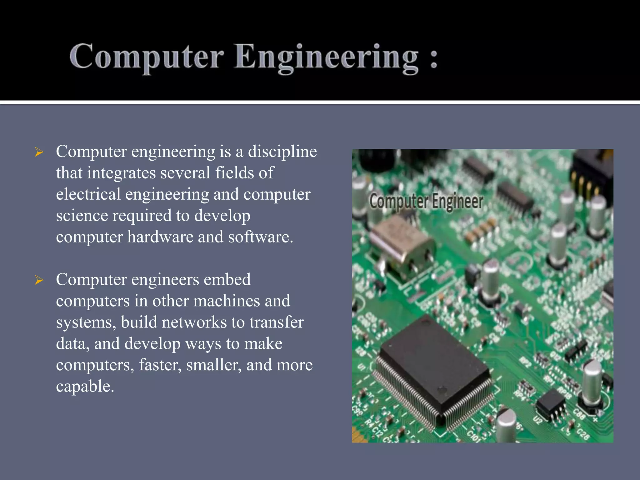  Computer engineering is a discipline
that integrates several fields of
electrical engineering and computer
science required to develop
computer hardware and software.
 Computer engineers embed
computers in other machines and
systems, build networks to transfer
data, and develop ways to make
computers, faster, smaller, and more
capable.
 