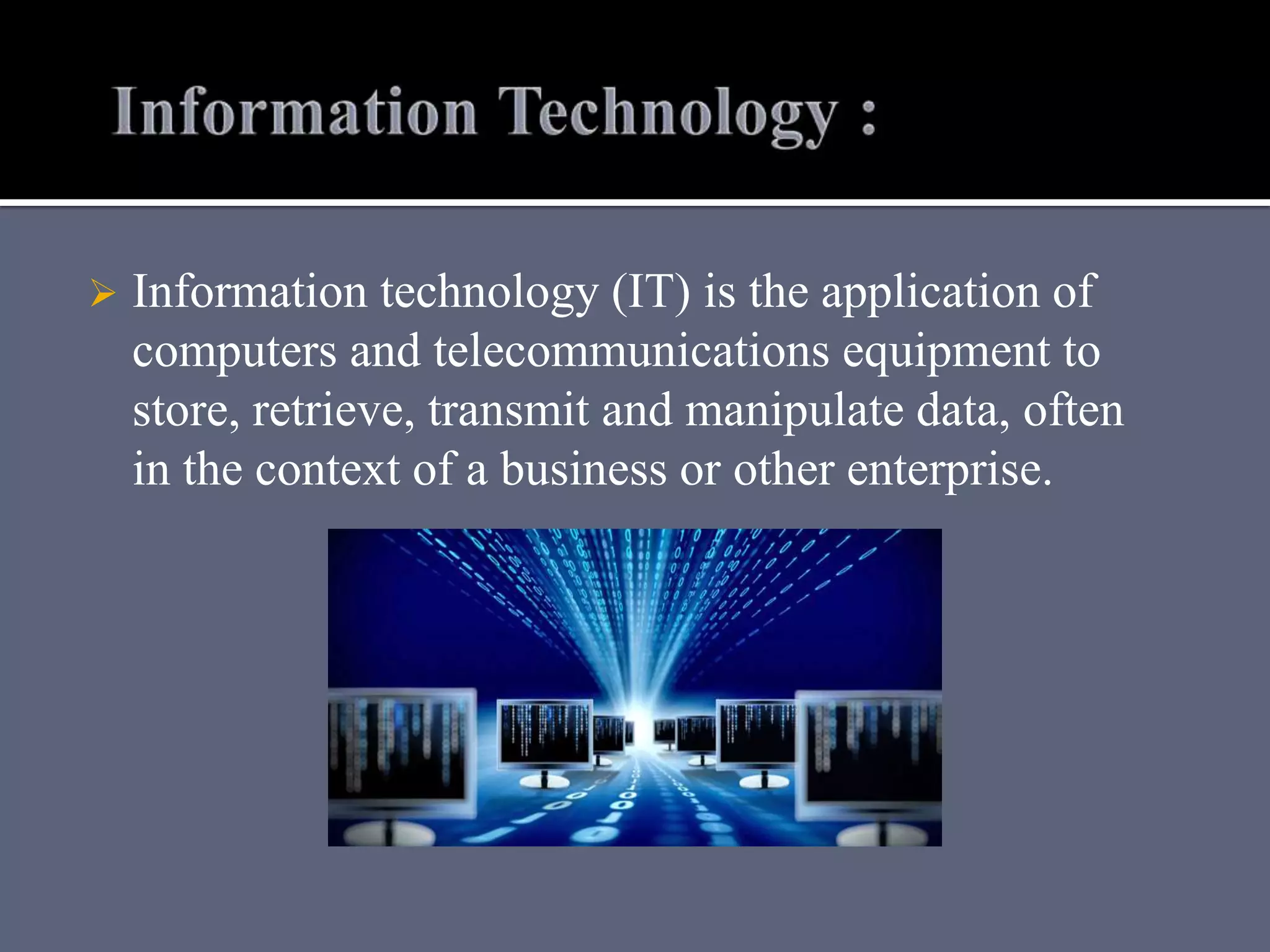  Information technology (IT) is the application of
computers and telecommunications equipment to
store, retrieve, transmit and manipulate data, often
in the context of a business or other enterprise.
 