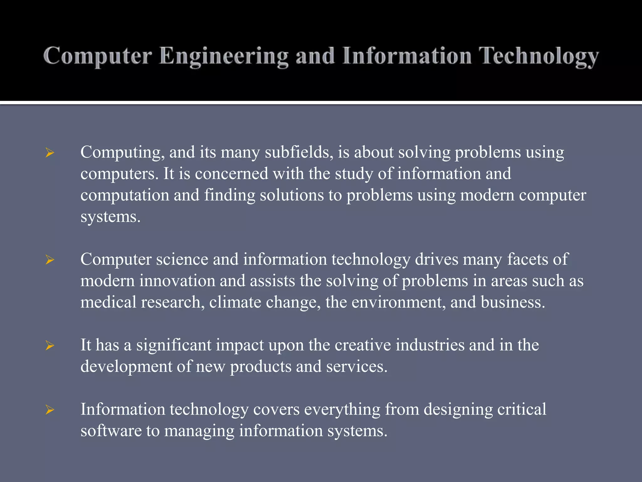  Computing, and its many subfields, is about solving problems using
computers. It is concerned with the study of information and
computation and finding solutions to problems using modern computer
systems.
 Computer science and information technology drives many facets of
modern innovation and assists the solving of problems in areas such as
medical research, climate change, the environment, and business.
 It has a significant impact upon the creative industries and in the
development of new products and services.
 Information technology covers everything from designing critical
software to managing information systems.
 