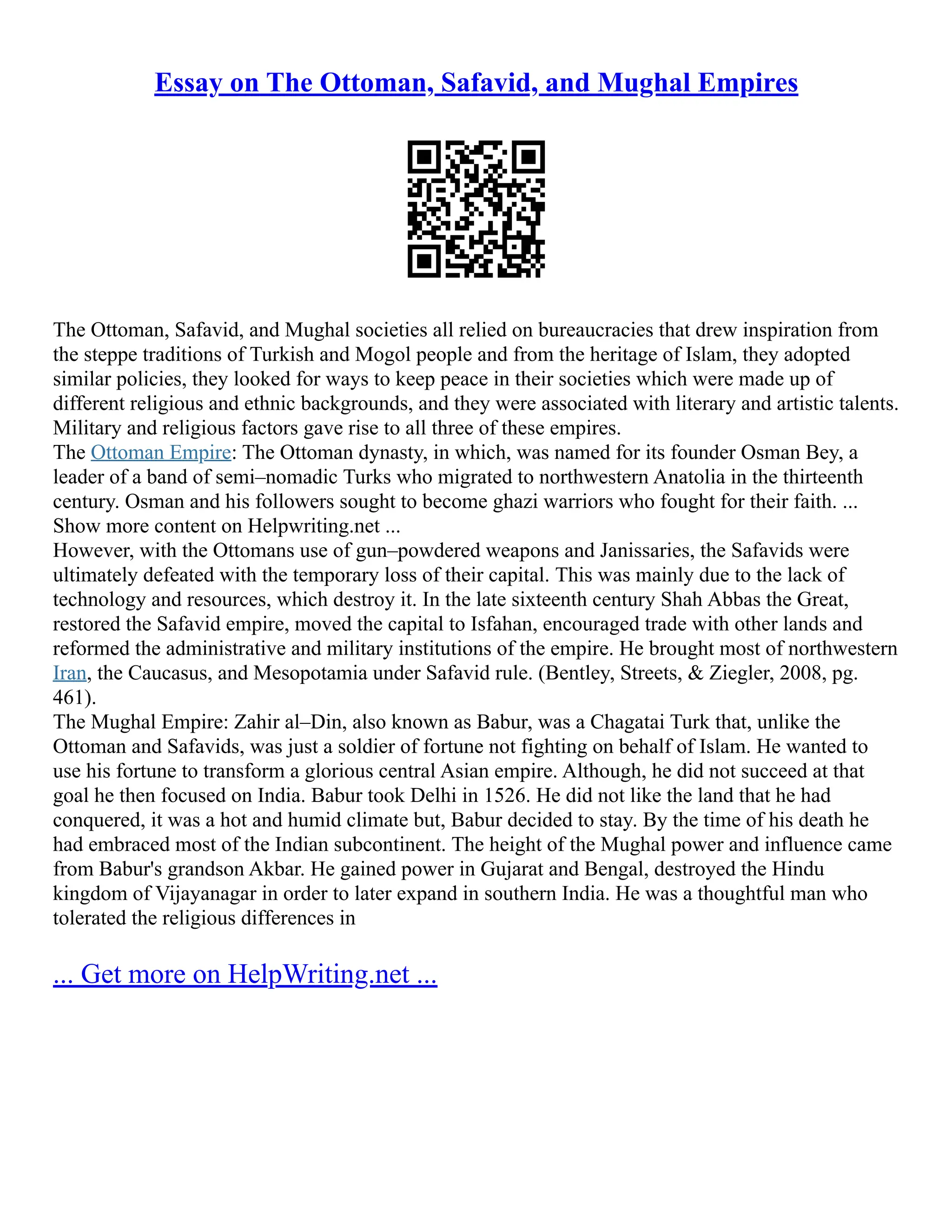 Essay on The Ottoman, Safavid, and Mughal Empires
The Ottoman, Safavid, and Mughal societies all relied on bureaucracies that drew inspiration from
the steppe traditions of Turkish and Mogol people and from the heritage of Islam, they adopted
similar policies, they looked for ways to keep peace in their societies which were made up of
different religious and ethnic backgrounds, and they were associated with literary and artistic talents.
Military and religious factors gave rise to all three of these empires.
The Ottoman Empire: The Ottoman dynasty, in which, was named for its founder Osman Bey, a
leader of a band of semi–nomadic Turks who migrated to northwestern Anatolia in the thirteenth
century. Osman and his followers sought to become ghazi warriors who fought for their faith. ...
Show more content on Helpwriting.net ...
However, with the Ottomans use of gun–powdered weapons and Janissaries, the Safavids were
ultimately defeated with the temporary loss of their capital. This was mainly due to the lack of
technology and resources, which destroy it. In the late sixteenth century Shah Abbas the Great,
restored the Safavid empire, moved the capital to Isfahan, encouraged trade with other lands and
reformed the administrative and military institutions of the empire. He brought most of northwestern
Iran, the Caucasus, and Mesopotamia under Safavid rule. (Bentley, Streets, & Ziegler, 2008, pg.
461).
The Mughal Empire: Zahir al–Din, also known as Babur, was a Chagatai Turk that, unlike the
Ottoman and Safavids, was just a soldier of fortune not fighting on behalf of Islam. He wanted to
use his fortune to transform a glorious central Asian empire. Although, he did not succeed at that
goal he then focused on India. Babur took Delhi in 1526. He did not like the land that he had
conquered, it was a hot and humid climate but, Babur decided to stay. By the time of his death he
had embraced most of the Indian subcontinent. The height of the Mughal power and influence came
from Babur's grandson Akbar. He gained power in Gujarat and Bengal, destroyed the Hindu
kingdom of Vijayanagar in order to later expand in southern India. He was a thoughtful man who
tolerated the religious differences in
... Get more on HelpWriting.net ...
 