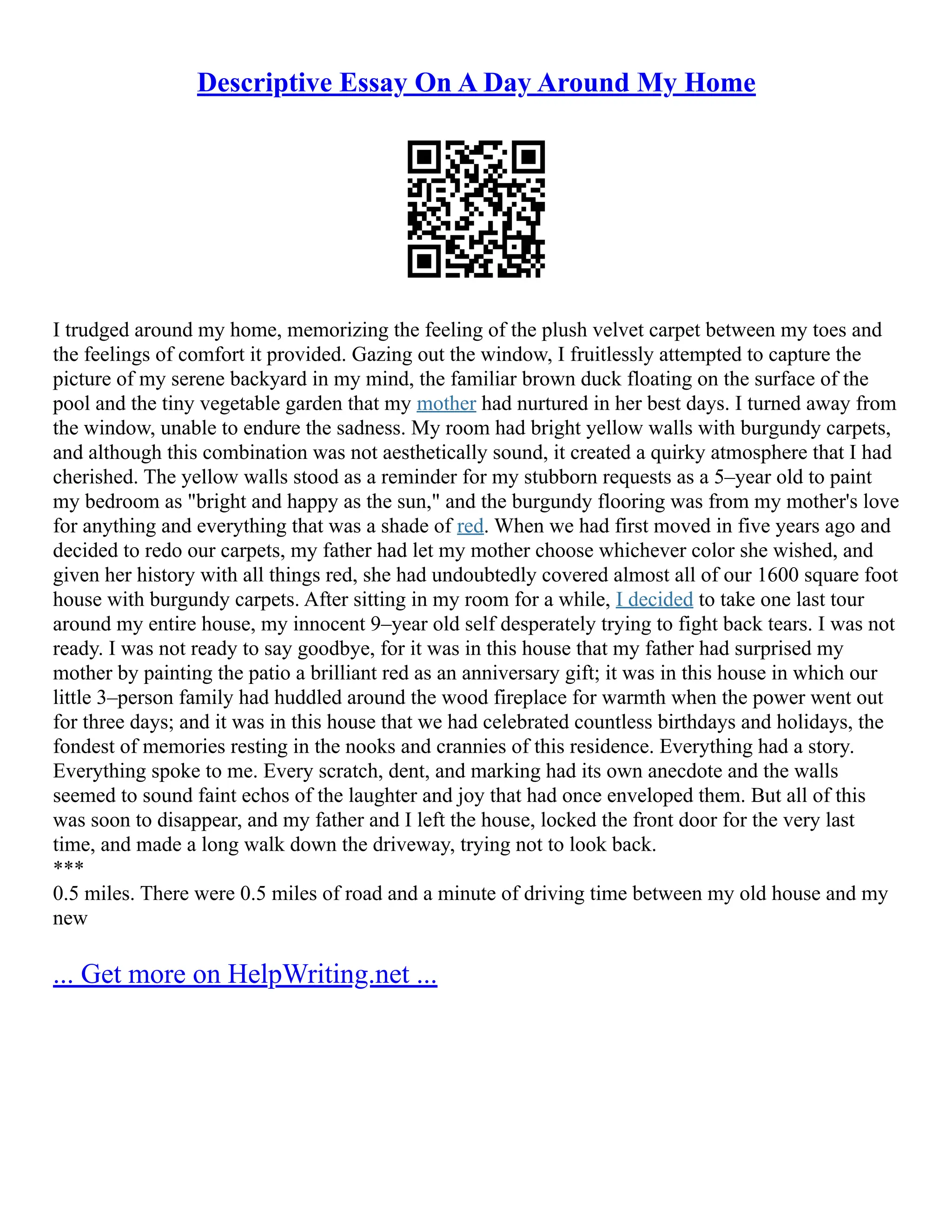 Descriptive Essay On A Day Around My Home
I trudged around my home, memorizing the feeling of the plush velvet carpet between my toes and
the feelings of comfort it provided. Gazing out the window, I fruitlessly attempted to capture the
picture of my serene backyard in my mind, the familiar brown duck floating on the surface of the
pool and the tiny vegetable garden that my mother had nurtured in her best days. I turned away from
the window, unable to endure the sadness. My room had bright yellow walls with burgundy carpets,
and although this combination was not aesthetically sound, it created a quirky atmosphere that I had
cherished. The yellow walls stood as a reminder for my stubborn requests as a 5–year old to paint
my bedroom as "bright and happy as the sun," and the burgundy flooring was from my mother's love
for anything and everything that was a shade of red. When we had first moved in five years ago and
decided to redo our carpets, my father had let my mother choose whichever color she wished, and
given her history with all things red, she had undoubtedly covered almost all of our 1600 square foot
house with burgundy carpets. After sitting in my room for a while, I decided to take one last tour
around my entire house, my innocent 9–year old self desperately trying to fight back tears. I was not
ready. I was not ready to say goodbye, for it was in this house that my father had surprised my
mother by painting the patio a brilliant red as an anniversary gift; it was in this house in which our
little 3–person family had huddled around the wood fireplace for warmth when the power went out
for three days; and it was in this house that we had celebrated countless birthdays and holidays, the
fondest of memories resting in the nooks and crannies of this residence. Everything had a story.
Everything spoke to me. Every scratch, dent, and marking had its own anecdote and the walls
seemed to sound faint echos of the laughter and joy that had once enveloped them. But all of this
was soon to disappear, and my father and I left the house, locked the front door for the very last
time, and made a long walk down the driveway, trying not to look back.
***
0.5 miles. There were 0.5 miles of road and a minute of driving time between my old house and my
new
... Get more on HelpWriting.net ...
 