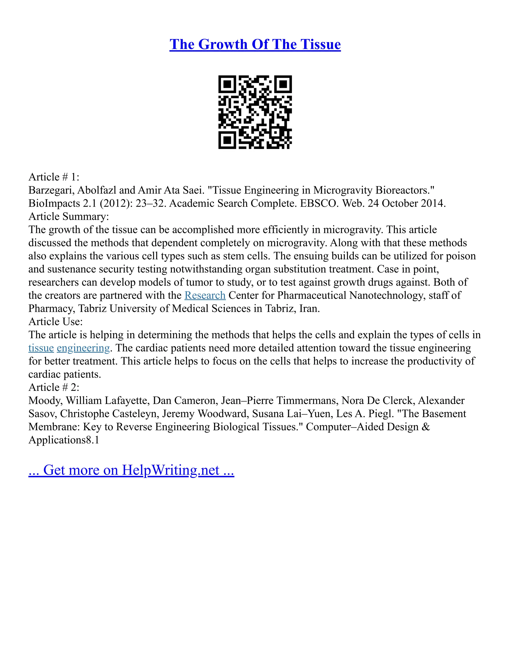 The Growth Of The Tissue
Article # 1:
Barzegari, Abolfazl and Amir Ata Saei. "Tissue Engineering in Microgravity Bioreactors."
BioImpacts 2.1 (2012): 23–32. Academic Search Complete. EBSCO. Web. 24 October 2014.
Article Summary:
The growth of the tissue can be accomplished more efficiently in microgravity. This article
discussed the methods that dependent completely on microgravity. Along with that these methods
also explains the various cell types such as stem cells. The ensuing builds can be utilized for poison
and sustenance security testing notwithstanding organ substitution treatment. Case in point,
researchers can develop models of tumor to study, or to test against growth drugs against. Both of
the creators are partnered with the Research Center for Pharmaceutical Nanotechnology, staff of
Pharmacy, Tabriz University of Medical Sciences in Tabriz, Iran.
Article Use:
The article is helping in determining the methods that helps the cells and explain the types of cells in
tissue engineering. The cardiac patients need more detailed attention toward the tissue engineering
for better treatment. This article helps to focus on the cells that helps to increase the productivity of
cardiac patients.
Article # 2:
Moody, William Lafayette, Dan Cameron, Jean–Pierre Timmermans, Nora De Clerck, Alexander
Sasov, Christophe Casteleyn, Jeremy Woodward, Susana Lai–Yuen, Les A. Piegl. "The Basement
Membrane: Key to Reverse Engineering Biological Tissues." Computer–Aided Design &
Applications8.1
... Get more on HelpWriting.net ...
 
