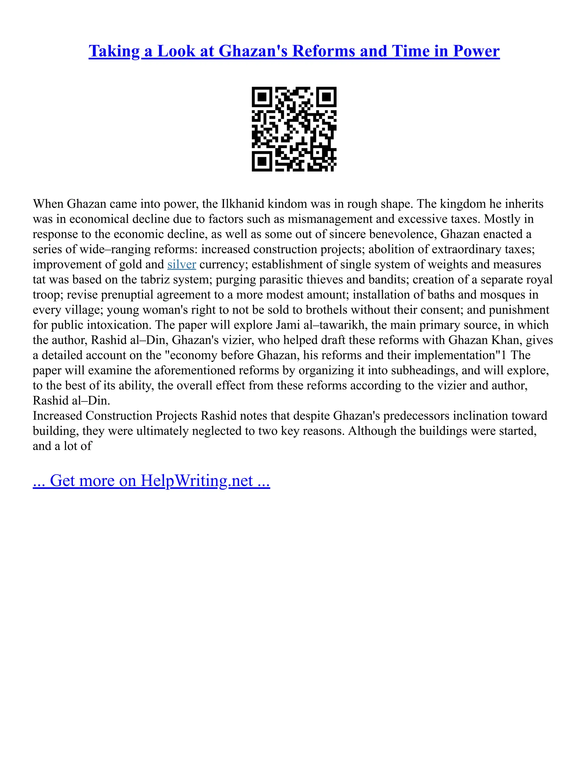 Taking a Look at Ghazan's Reforms and Time in Power
When Ghazan came into power, the Ilkhanid kindom was in rough shape. The kingdom he inherits
was in economical decline due to factors such as mismanagement and excessive taxes. Mostly in
response to the economic decline, as well as some out of sincere benevolence, Ghazan enacted a
series of wide–ranging reforms: increased construction projects; abolition of extraordinary taxes;
improvement of gold and silver currency; establishment of single system of weights and measures
tat was based on the tabriz system; purging parasitic thieves and bandits; creation of a separate royal
troop; revise prenuptial agreement to a more modest amount; installation of baths and mosques in
every village; young woman's right to not be sold to brothels without their consent; and punishment
for public intoxication. The paper will explore Jami al–tawarikh, the main primary source, in which
the author, Rashid al–Din, Ghazan's vizier, who helped draft these reforms with Ghazan Khan, gives
a detailed account on the "economy before Ghazan, his reforms and their implementation"1 The
paper will examine the aforementioned reforms by organizing it into subheadings, and will explore,
to the best of its ability, the overall effect from these reforms according to the vizier and author,
Rashid al–Din.
Increased Construction Projects Rashid notes that despite Ghazan's predecessors inclination toward
building, they were ultimately neglected to two key reasons. Although the buildings were started,
and a lot of
... Get more on HelpWriting.net ...
 