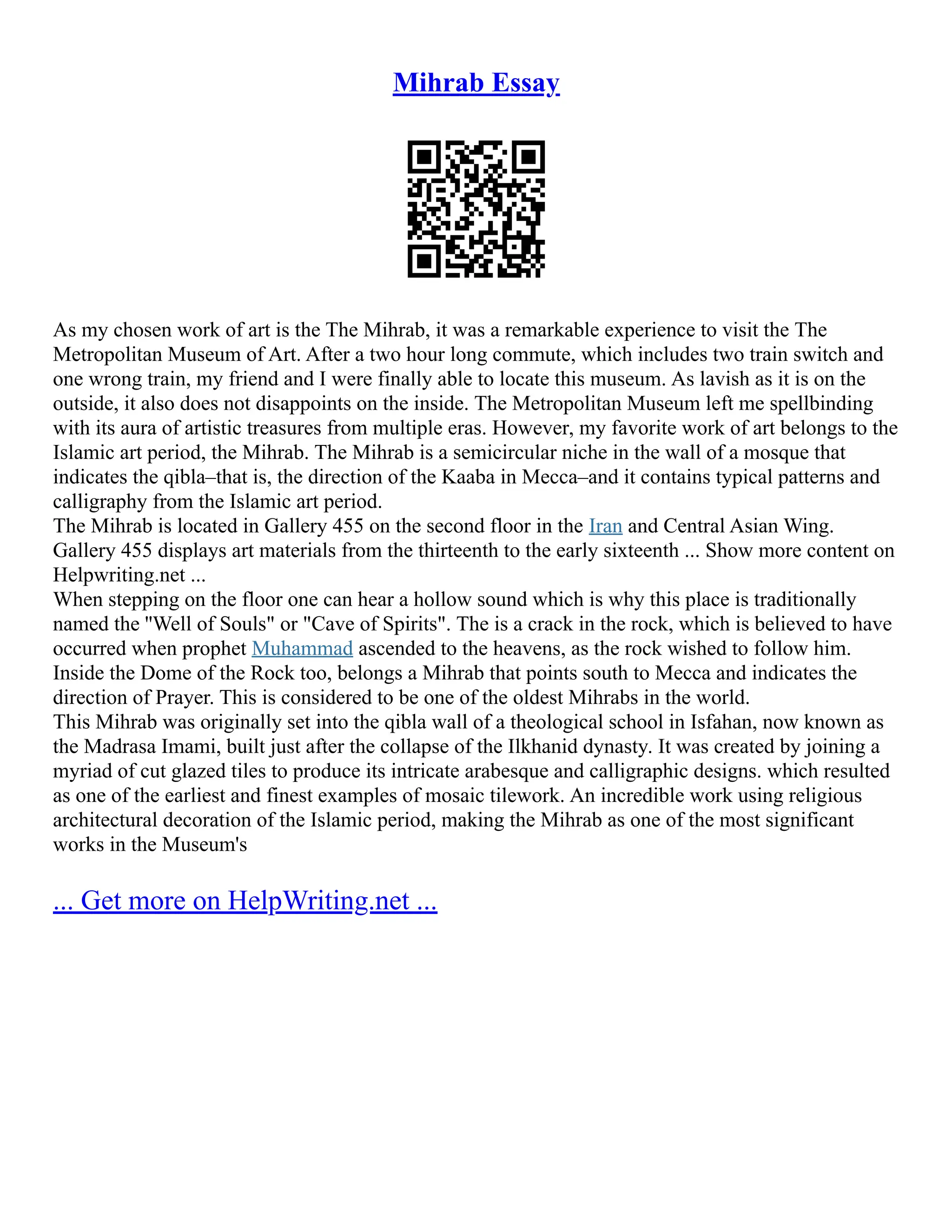 Mihrab Essay
As my chosen work of art is the The Mihrab, it was a remarkable experience to visit the The
Metropolitan Museum of Art. After a two hour long commute, which includes two train switch and
one wrong train, my friend and I were finally able to locate this museum. As lavish as it is on the
outside, it also does not disappoints on the inside. The Metropolitan Museum left me spellbinding
with its aura of artistic treasures from multiple eras. However, my favorite work of art belongs to the
Islamic art period, the Mihrab. The Mihrab is a semicircular niche in the wall of a mosque that
indicates the qibla–that is, the direction of the Kaaba in Mecca–and it contains typical patterns and
calligraphy from the Islamic art period.
The Mihrab is located in Gallery 455 on the second floor in the Iran and Central Asian Wing.
Gallery 455 displays art materials from the thirteenth to the early sixteenth ... Show more content on
Helpwriting.net ...
When stepping on the floor one can hear a hollow sound which is why this place is traditionally
named the ''Well of Souls" or "Cave of Spirits". The is a crack in the rock, which is believed to have
occurred when prophet Muhammad ascended to the heavens, as the rock wished to follow him.
Inside the Dome of the Rock too, belongs a Mihrab that points south to Mecca and indicates the
direction of Prayer. This is considered to be one of the oldest Mihrabs in the world.
This Mihrab was originally set into the qibla wall of a theological school in Isfahan, now known as
the Madrasa Imami, built just after the collapse of the Ilkhanid dynasty. It was created by joining a
myriad of cut glazed tiles to produce its intricate arabesque and calligraphic designs. which resulted
as one of the earliest and finest examples of mosaic tilework. An incredible work using religious
architectural decoration of the Islamic period, making the Mihrab as one of the most significant
works in the Museum's
... Get more on HelpWriting.net ...
 