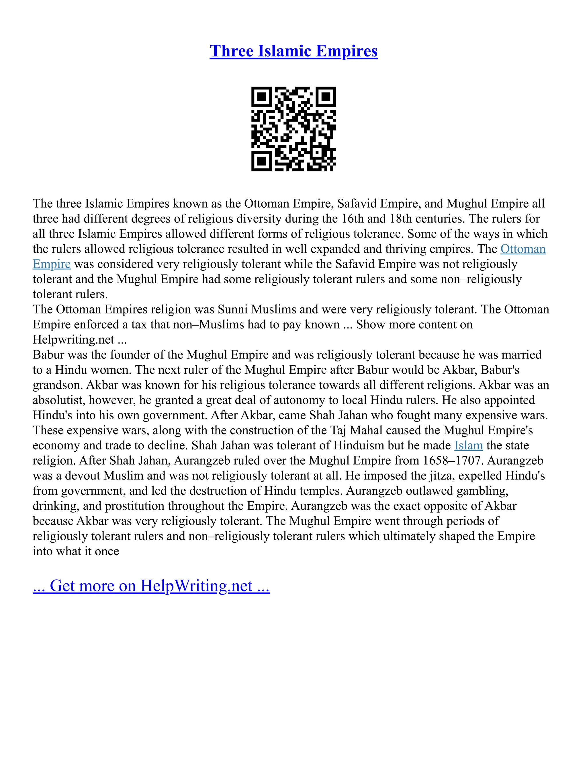 Three Islamic Empires
The three Islamic Empires known as the Ottoman Empire, Safavid Empire, and Mughul Empire all
three had different degrees of religious diversity during the 16th and 18th centuries. The rulers for
all three Islamic Empires allowed different forms of religious tolerance. Some of the ways in which
the rulers allowed religious tolerance resulted in well expanded and thriving empires. The Ottoman
Empire was considered very religiously tolerant while the Safavid Empire was not religiously
tolerant and the Mughul Empire had some religiously tolerant rulers and some non–religiously
tolerant rulers.
The Ottoman Empires religion was Sunni Muslims and were very religiously tolerant. The Ottoman
Empire enforced a tax that non–Muslims had to pay known ... Show more content on
Helpwriting.net ...
Babur was the founder of the Mughul Empire and was religiously tolerant because he was married
to a Hindu women. The next ruler of the Mughul Empire after Babur would be Akbar, Babur's
grandson. Akbar was known for his religious tolerance towards all different religions. Akbar was an
absolutist, however, he granted a great deal of autonomy to local Hindu rulers. He also appointed
Hindu's into his own government. After Akbar, came Shah Jahan who fought many expensive wars.
These expensive wars, along with the construction of the Taj Mahal caused the Mughul Empire's
economy and trade to decline. Shah Jahan was tolerant of Hinduism but he made Islam the state
religion. After Shah Jahan, Aurangzeb ruled over the Mughul Empire from 1658–1707. Aurangzeb
was a devout Muslim and was not religiously tolerant at all. He imposed the jitza, expelled Hindu's
from government, and led the destruction of Hindu temples. Aurangzeb outlawed gambling,
drinking, and prostitution throughout the Empire. Aurangzeb was the exact opposite of Akbar
because Akbar was very religiously tolerant. The Mughul Empire went through periods of
religiously tolerant rulers and non–religiously tolerant rulers which ultimately shaped the Empire
into what it once
... Get more on HelpWriting.net ...
 