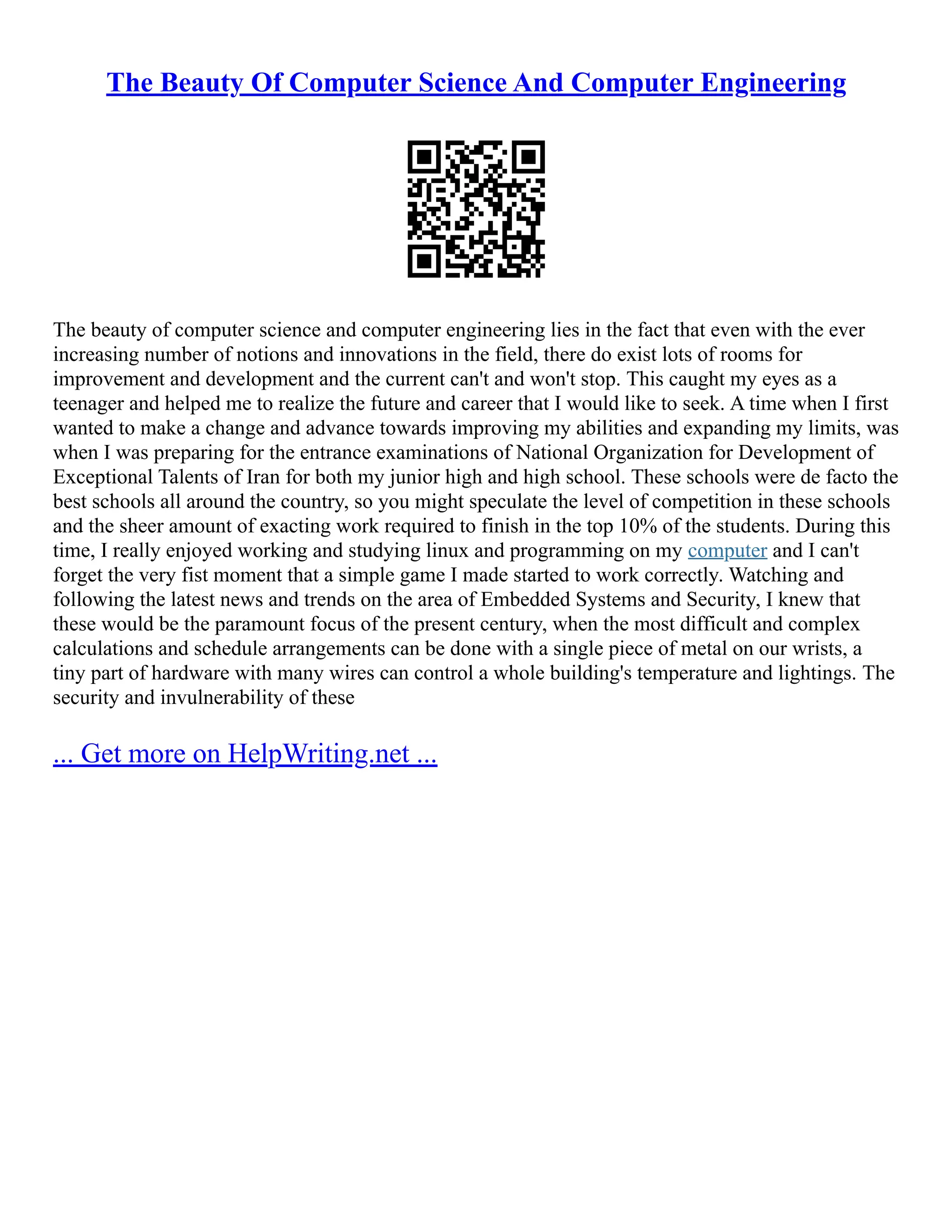 The Beauty Of Computer Science And Computer Engineering
The beauty of computer science and computer engineering lies in the fact that even with the ever
increasing number of notions and innovations in the field, there do exist lots of rooms for
improvement and development and the current can't and won't stop. This caught my eyes as a
teenager and helped me to realize the future and career that I would like to seek. A time when I first
wanted to make a change and advance towards improving my abilities and expanding my limits, was
when I was preparing for the entrance examinations of National Organization for Development of
Exceptional Talents of Iran for both my junior high and high school. These schools were de facto the
best schools all around the country, so you might speculate the level of competition in these schools
and the sheer amount of exacting work required to finish in the top 10% of the students. During this
time, I really enjoyed working and studying linux and programming on my computer and I can't
forget the very fist moment that a simple game I made started to work correctly. Watching and
following the latest news and trends on the area of Embedded Systems and Security, I knew that
these would be the paramount focus of the present century, when the most difficult and complex
calculations and schedule arrangements can be done with a single piece of metal on our wrists, a
tiny part of hardware with many wires can control a whole building's temperature and lightings. The
security and invulnerability of these
... Get more on HelpWriting.net ...
 