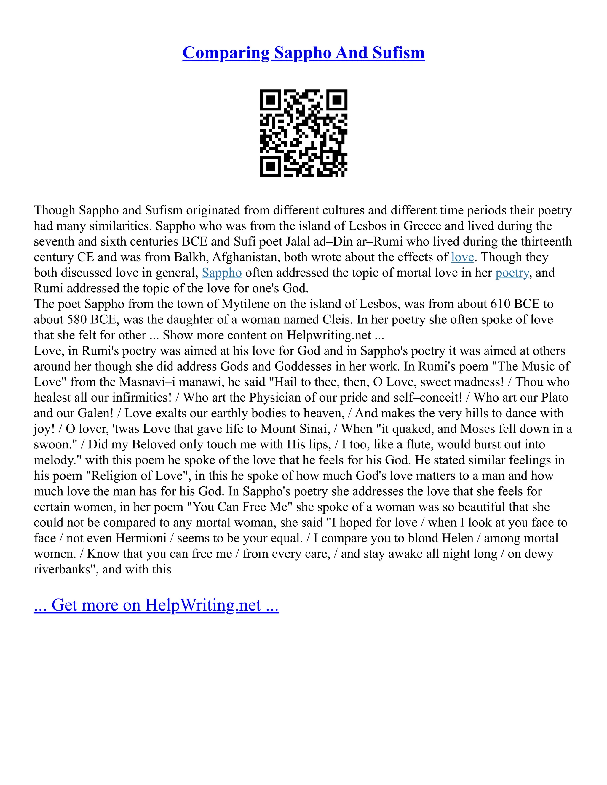 Comparing Sappho And Sufism
Though Sappho and Sufism originated from different cultures and different time periods their poetry
had many similarities. Sappho who was from the island of Lesbos in Greece and lived during the
seventh and sixth centuries BCE and Sufi poet Jalal ad–Din ar–Rumi who lived during the thirteenth
century CE and was from Balkh, Afghanistan, both wrote about the effects of love. Though they
both discussed love in general, Sappho often addressed the topic of mortal love in her poetry, and
Rumi addressed the topic of the love for one's God.
The poet Sappho from the town of Mytilene on the island of Lesbos, was from about 610 BCE to
about 580 BCE, was the daughter of a woman named Cleis. In her poetry she often spoke of love
that she felt for other ... Show more content on Helpwriting.net ...
Love, in Rumi's poetry was aimed at his love for God and in Sappho's poetry it was aimed at others
around her though she did address Gods and Goddesses in her work. In Rumi's poem "The Music of
Love" from the Masnavi–i manawi, he said "Hail to thee, then, O Love, sweet madness! / Thou who
healest all our infirmities! / Who art the Physician of our pride and self–conceit! / Who art our Plato
and our Galen! / Love exalts our earthly bodies to heaven, / And makes the very hills to dance with
joy! / O lover, 'twas Love that gave life to Mount Sinai, / When "it quaked, and Moses fell down in a
swoon." / Did my Beloved only touch me with His lips, / I too, like a flute, would burst out into
melody." with this poem he spoke of the love that he feels for his God. He stated similar feelings in
his poem "Religion of Love", in this he spoke of how much God's love matters to a man and how
much love the man has for his God. In Sappho's poetry she addresses the love that she feels for
certain women, in her poem "You Can Free Me" she spoke of a woman was so beautiful that she
could not be compared to any mortal woman, she said "I hoped for love / when I look at you face to
face / not even Hermioni / seems to be your equal. / I compare you to blond Helen / among mortal
women. / Know that you can free me / from every care, / and stay awake all night long / on dewy
riverbanks", and with this
... Get more on HelpWriting.net ...
 