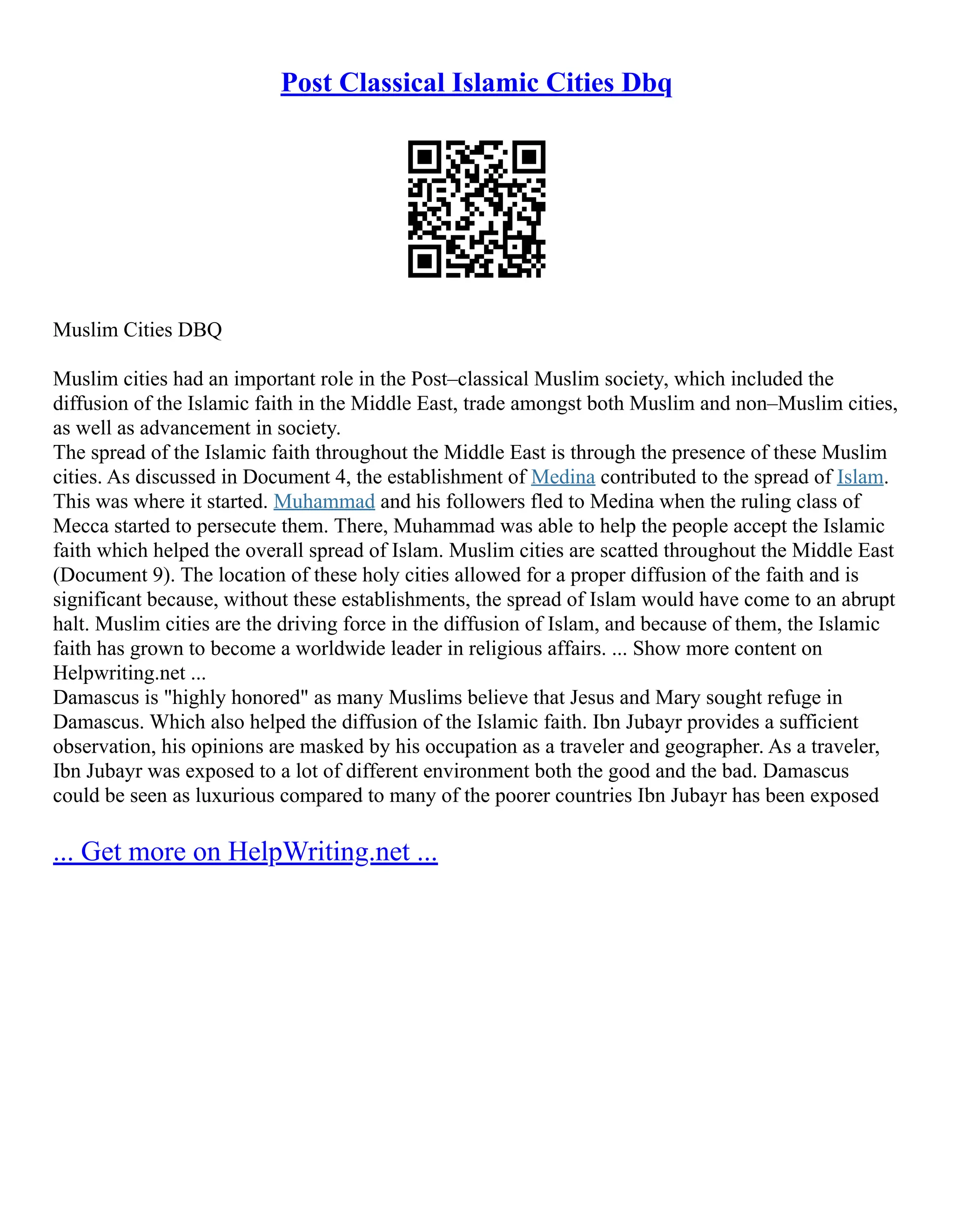 Post Classical Islamic Cities Dbq
Muslim Cities DBQ
Muslim cities had an important role in the Post–classical Muslim society, which included the
diffusion of the Islamic faith in the Middle East, trade amongst both Muslim and non–Muslim cities,
as well as advancement in society.
The spread of the Islamic faith throughout the Middle East is through the presence of these Muslim
cities. As discussed in Document 4, the establishment of Medina contributed to the spread of Islam.
This was where it started. Muhammad and his followers fled to Medina when the ruling class of
Mecca started to persecute them. There, Muhammad was able to help the people accept the Islamic
faith which helped the overall spread of Islam. Muslim cities are scatted throughout the Middle East
(Document 9). The location of these holy cities allowed for a proper diffusion of the faith and is
significant because, without these establishments, the spread of Islam would have come to an abrupt
halt. Muslim cities are the driving force in the diffusion of Islam, and because of them, the Islamic
faith has grown to become a worldwide leader in religious affairs. ... Show more content on
Helpwriting.net ...
Damascus is "highly honored" as many Muslims believe that Jesus and Mary sought refuge in
Damascus. Which also helped the diffusion of the Islamic faith. Ibn Jubayr provides a sufficient
observation, his opinions are masked by his occupation as a traveler and geographer. As a traveler,
Ibn Jubayr was exposed to a lot of different environment both the good and the bad. Damascus
could be seen as luxurious compared to many of the poorer countries Ibn Jubayr has been exposed
... Get more on HelpWriting.net ...
 