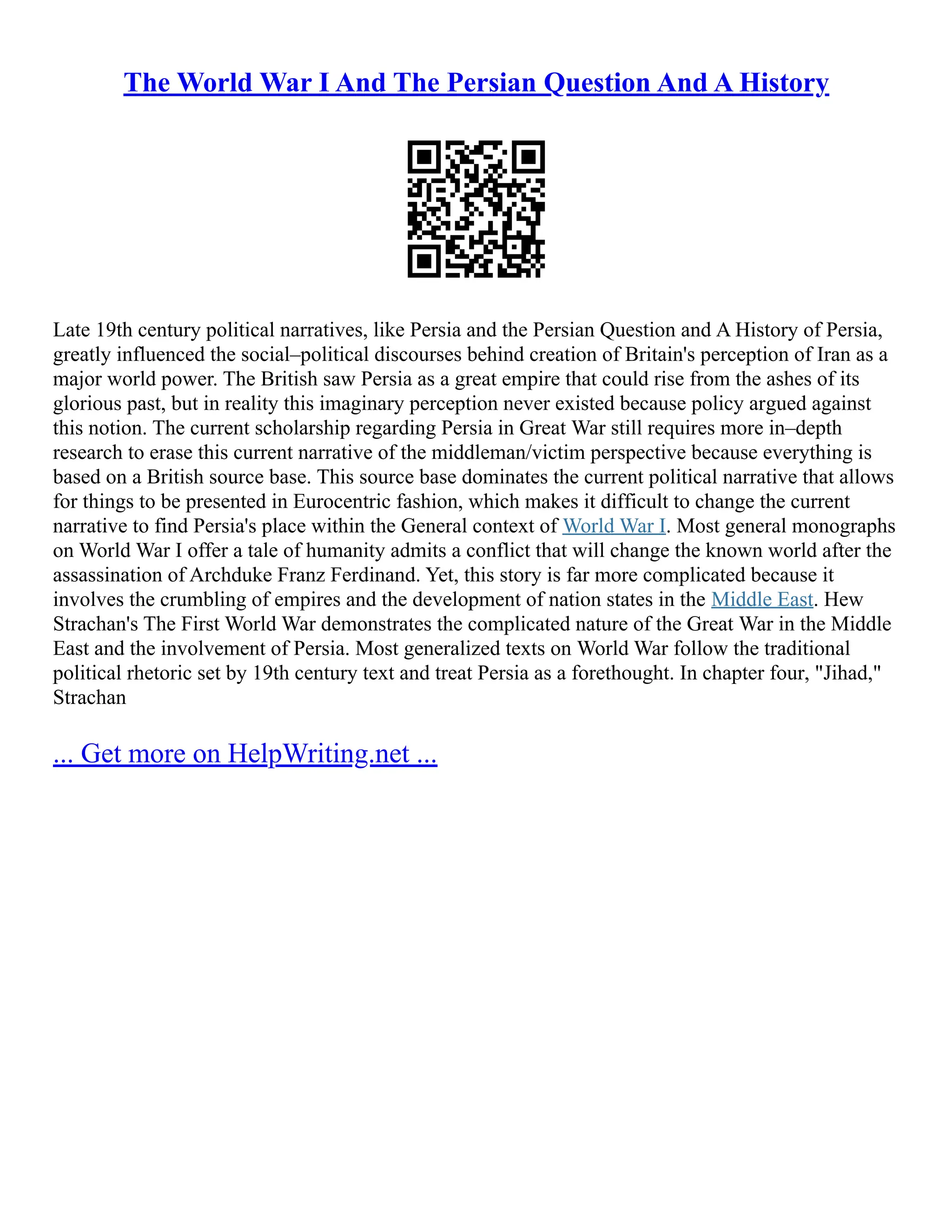 The World War I And The Persian Question And A History
Late 19th century political narratives, like Persia and the Persian Question and A History of Persia,
greatly influenced the social–political discourses behind creation of Britain's perception of Iran as a
major world power. The British saw Persia as a great empire that could rise from the ashes of its
glorious past, but in reality this imaginary perception never existed because policy argued against
this notion. The current scholarship regarding Persia in Great War still requires more in–depth
research to erase this current narrative of the middleman/victim perspective because everything is
based on a British source base. This source base dominates the current political narrative that allows
for things to be presented in Eurocentric fashion, which makes it difficult to change the current
narrative to find Persia's place within the General context of World War I. Most general monographs
on World War I offer a tale of humanity admits a conflict that will change the known world after the
assassination of Archduke Franz Ferdinand. Yet, this story is far more complicated because it
involves the crumbling of empires and the development of nation states in the Middle East. Hew
Strachan's The First World War demonstrates the complicated nature of the Great War in the Middle
East and the involvement of Persia. Most generalized texts on World War follow the traditional
political rhetoric set by 19th century text and treat Persia as a forethought. In chapter four, "Jihad,"
Strachan
... Get more on HelpWriting.net ...
 