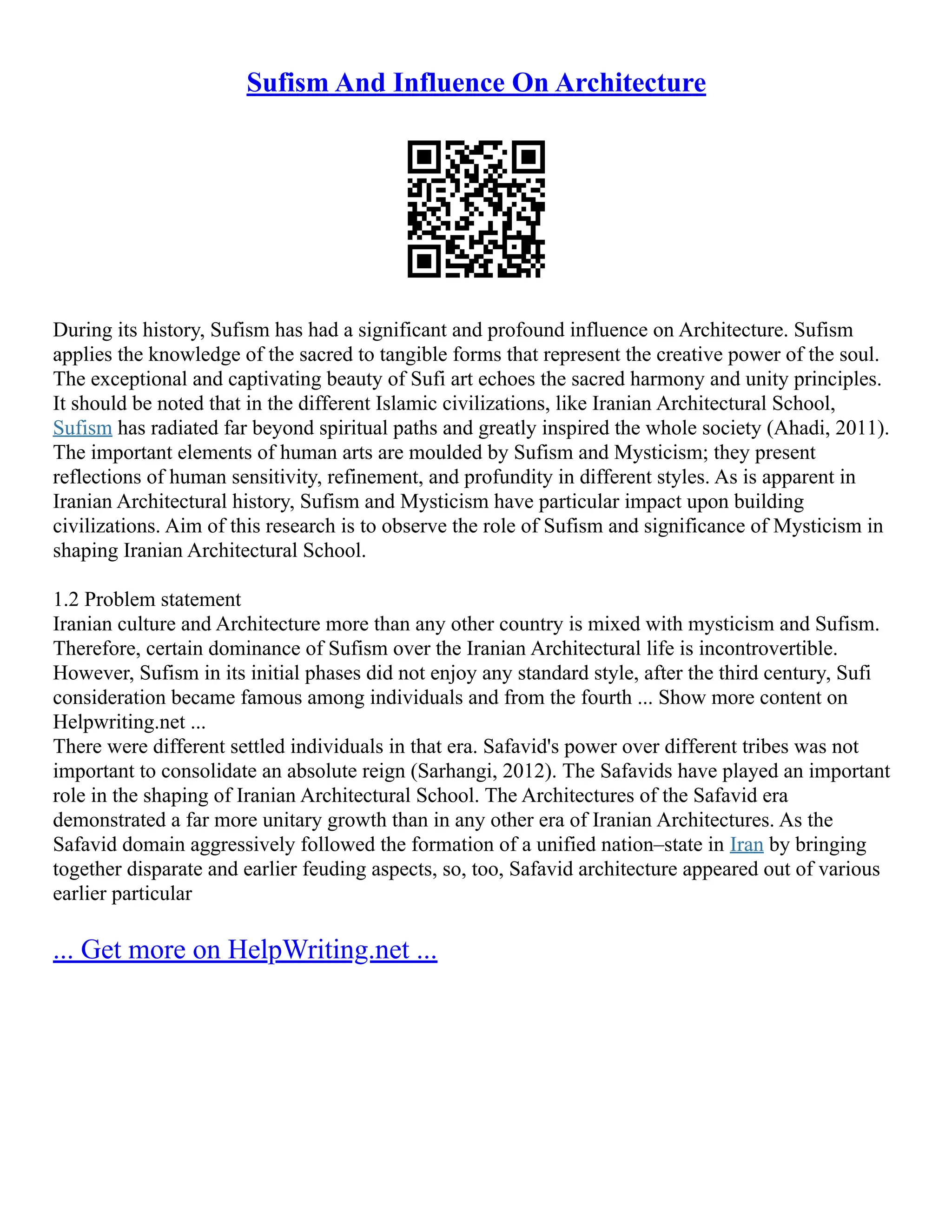 Sufism And Influence On Architecture
During its history, Sufism has had a significant and profound influence on Architecture. Sufism
applies the knowledge of the sacred to tangible forms that represent the creative power of the soul.
The exceptional and captivating beauty of Sufi art echoes the sacred harmony and unity principles.
It should be noted that in the different Islamic civilizations, like Iranian Architectural School,
Sufism has radiated far beyond spiritual paths and greatly inspired the whole society (Ahadi, 2011).
The important elements of human arts are moulded by Sufism and Mysticism; they present
reflections of human sensitivity, refinement, and profundity in different styles. As is apparent in
Iranian Architectural history, Sufism and Mysticism have particular impact upon building
civilizations. Aim of this research is to observe the role of Sufism and significance of Mysticism in
shaping Iranian Architectural School.
1.2 Problem statement
Iranian culture and Architecture more than any other country is mixed with mysticism and Sufism.
Therefore, certain dominance of Sufism over the Iranian Architectural life is incontrovertible.
However, Sufism in its initial phases did not enjoy any standard style, after the third century, Sufi
consideration became famous among individuals and from the fourth ... Show more content on
Helpwriting.net ...
There were different settled individuals in that era. Safavid's power over different tribes was not
important to consolidate an absolute reign (Sarhangi, 2012). The Safavids have played an important
role in the shaping of Iranian Architectural School. The Architectures of the Safavid era
demonstrated a far more unitary growth than in any other era of Iranian Architectures. As the
Safavid domain aggressively followed the formation of a unified nation–state in Iran by bringing
together disparate and earlier feuding aspects, so, too, Safavid architecture appeared out of various
earlier particular
... Get more on HelpWriting.net ...
 