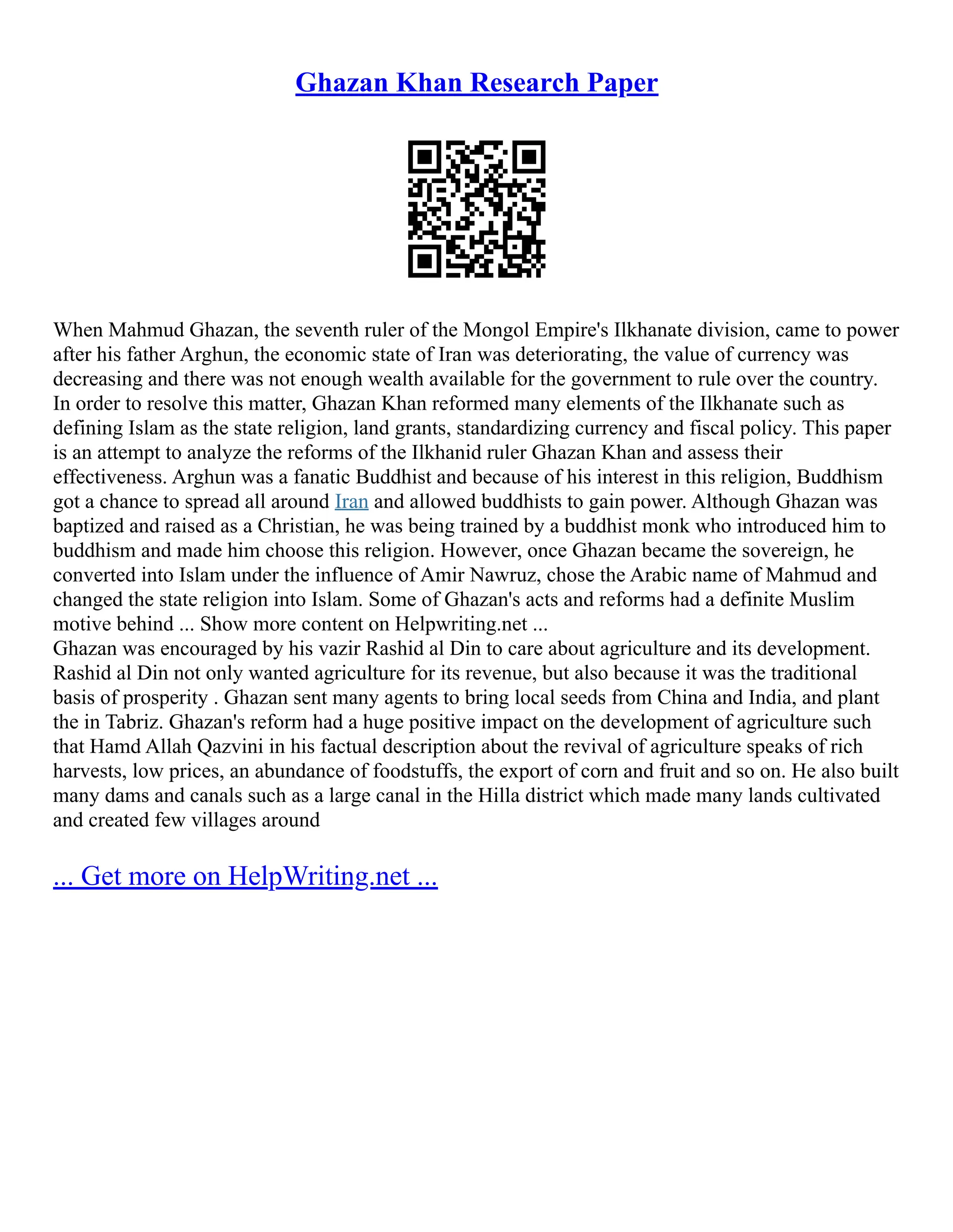 Ghazan Khan Research Paper
When Mahmud Ghazan, the seventh ruler of the Mongol Empire's Ilkhanate division, came to power
after his father Arghun, the economic state of Iran was deteriorating, the value of currency was
decreasing and there was not enough wealth available for the government to rule over the country.
In order to resolve this matter, Ghazan Khan reformed many elements of the Ilkhanate such as
defining Islam as the state religion, land grants, standardizing currency and fiscal policy. This paper
is an attempt to analyze the reforms of the Ilkhanid ruler Ghazan Khan and assess their
effectiveness. Arghun was a fanatic Buddhist and because of his interest in this religion, Buddhism
got a chance to spread all around Iran and allowed buddhists to gain power. Although Ghazan was
baptized and raised as a Christian, he was being trained by a buddhist monk who introduced him to
buddhism and made him choose this religion. However, once Ghazan became the sovereign, he
converted into Islam under the influence of Amir Nawruz, chose the Arabic name of Mahmud and
changed the state religion into Islam. Some of Ghazan's acts and reforms had a definite Muslim
motive behind ... Show more content on Helpwriting.net ...
Ghazan was encouraged by his vazir Rashid al Din to care about agriculture and its development.
Rashid al Din not only wanted agriculture for its revenue, but also because it was the traditional
basis of prosperity . Ghazan sent many agents to bring local seeds from China and India, and plant
the in Tabriz. Ghazan's reform had a huge positive impact on the development of agriculture such
that Hamd Allah Qazvini in his factual description about the revival of agriculture speaks of rich
harvests, low prices, an abundance of foodstuffs, the export of corn and fruit and so on. He also built
many dams and canals such as a large canal in the Hilla district which made many lands cultivated
and created few villages around
... Get more on HelpWriting.net ...
 