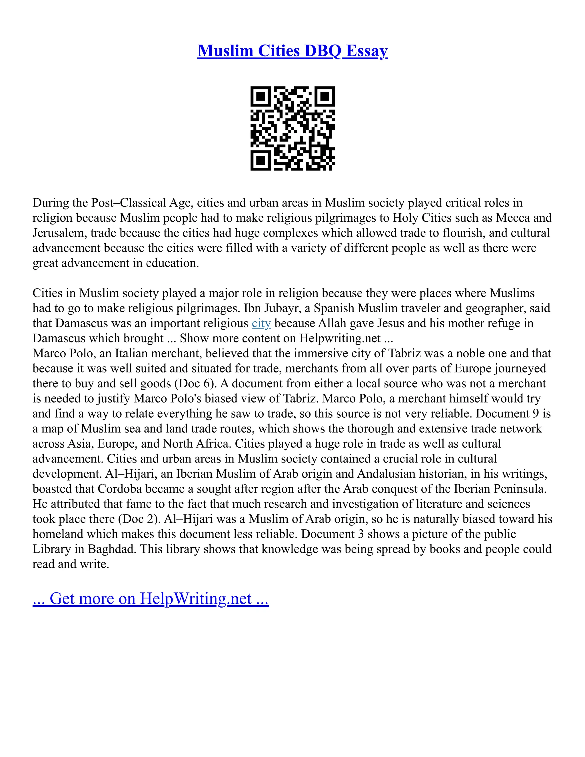 Muslim Cities DBQ Essay
During the Post–Classical Age, cities and urban areas in Muslim society played critical roles in
religion because Muslim people had to make religious pilgrimages to Holy Cities such as Mecca and
Jerusalem, trade because the cities had huge complexes which allowed trade to flourish, and cultural
advancement because the cities were filled with a variety of different people as well as there were
great advancement in education.
Cities in Muslim society played a major role in religion because they were places where Muslims
had to go to make religious pilgrimages. Ibn Jubayr, a Spanish Muslim traveler and geographer, said
that Damascus was an important religious city because Allah gave Jesus and his mother refuge in
Damascus which brought ... Show more content on Helpwriting.net ...
Marco Polo, an Italian merchant, believed that the immersive city of Tabriz was a noble one and that
because it was well suited and situated for trade, merchants from all over parts of Europe journeyed
there to buy and sell goods (Doc 6). A document from either a local source who was not a merchant
is needed to justify Marco Polo's biased view of Tabriz. Marco Polo, a merchant himself would try
and find a way to relate everything he saw to trade, so this source is not very reliable. Document 9 is
a map of Muslim sea and land trade routes, which shows the thorough and extensive trade network
across Asia, Europe, and North Africa. Cities played a huge role in trade as well as cultural
advancement. Cities and urban areas in Muslim society contained a crucial role in cultural
development. Al–Hijari, an Iberian Muslim of Arab origin and Andalusian historian, in his writings,
boasted that Cordoba became a sought after region after the Arab conquest of the Iberian Peninsula.
He attributed that fame to the fact that much research and investigation of literature and sciences
took place there (Doc 2). Al–Hijari was a Muslim of Arab origin, so he is naturally biased toward his
homeland which makes this document less reliable. Document 3 shows a picture of the public
Library in Baghdad. This library shows that knowledge was being spread by books and people could
read and write.
... Get more on HelpWriting.net ...
 