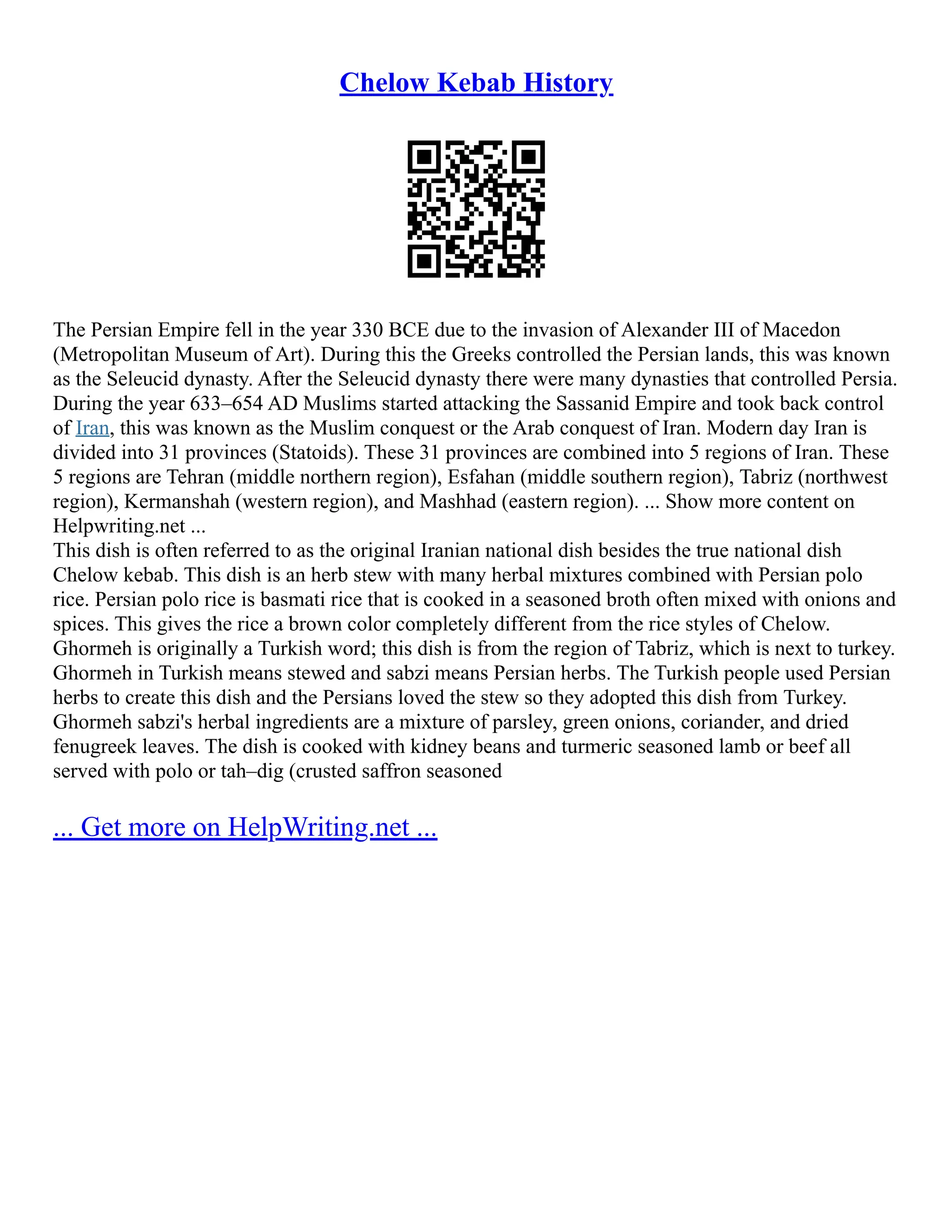 Chelow Kebab History
The Persian Empire fell in the year 330 BCE due to the invasion of Alexander III of Macedon
(Metropolitan Museum of Art). During this the Greeks controlled the Persian lands, this was known
as the Seleucid dynasty. After the Seleucid dynasty there were many dynasties that controlled Persia.
During the year 633–654 AD Muslims started attacking the Sassanid Empire and took back control
of Iran, this was known as the Muslim conquest or the Arab conquest of Iran. Modern day Iran is
divided into 31 provinces (Statoids). These 31 provinces are combined into 5 regions of Iran. These
5 regions are Tehran (middle northern region), Esfahan (middle southern region), Tabriz (northwest
region), Kermanshah (western region), and Mashhad (eastern region). ... Show more content on
Helpwriting.net ...
This dish is often referred to as the original Iranian national dish besides the true national dish
Chelow kebab. This dish is an herb stew with many herbal mixtures combined with Persian polo
rice. Persian polo rice is basmati rice that is cooked in a seasoned broth often mixed with onions and
spices. This gives the rice a brown color completely different from the rice styles of Chelow.
Ghormeh is originally a Turkish word; this dish is from the region of Tabriz, which is next to turkey.
Ghormeh in Turkish means stewed and sabzi means Persian herbs. The Turkish people used Persian
herbs to create this dish and the Persians loved the stew so they adopted this dish from Turkey.
Ghormeh sabzi's herbal ingredients are a mixture of parsley, green onions, coriander, and dried
fenugreek leaves. The dish is cooked with kidney beans and turmeric seasoned lamb or beef all
served with polo or tah–dig (crusted saffron seasoned
... Get more on HelpWriting.net ...
 