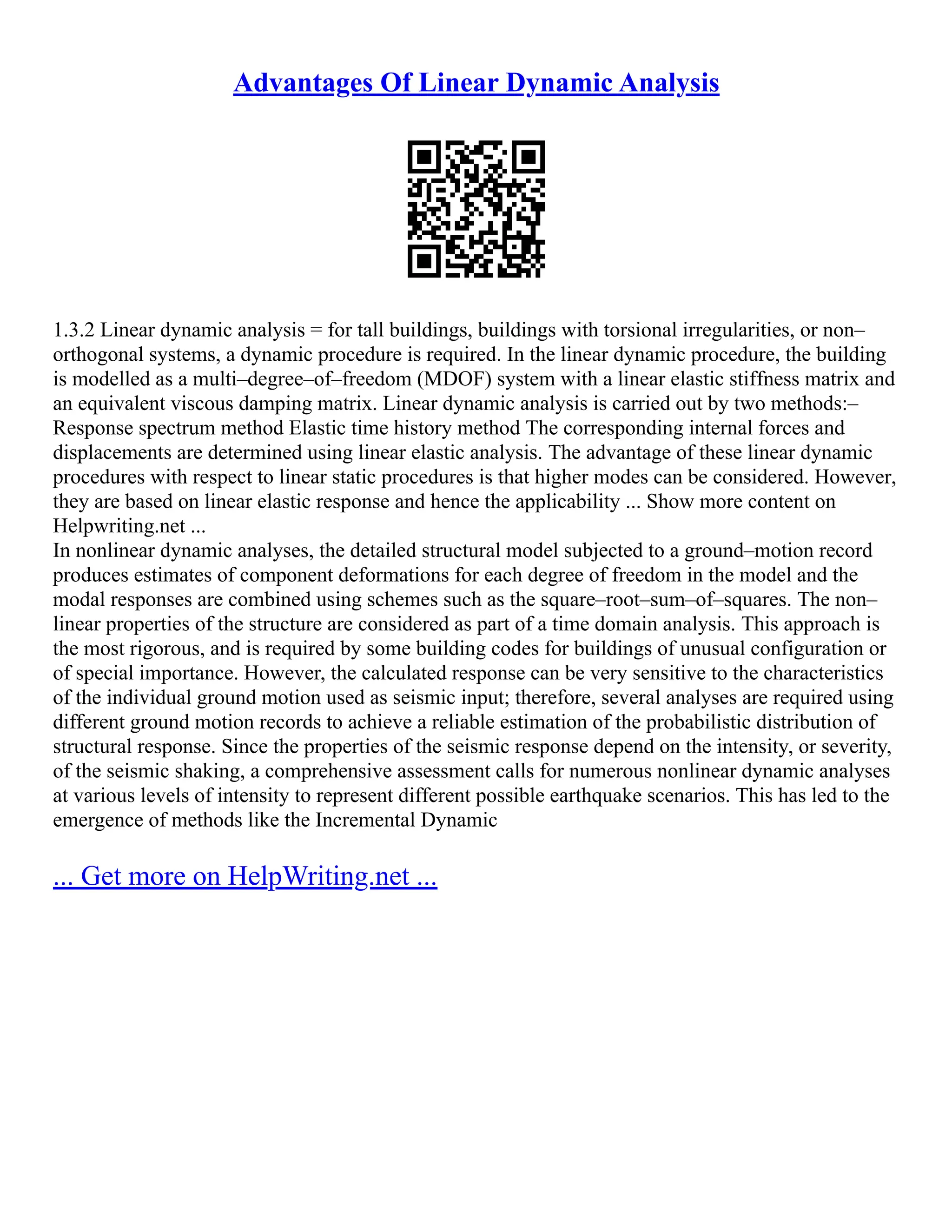 Advantages Of Linear Dynamic Analysis
1.3.2 Linear dynamic analysis = for tall buildings, buildings with torsional irregularities, or non–
orthogonal systems, a dynamic procedure is required. In the linear dynamic procedure, the building
is modelled as a multi–degree–of–freedom (MDOF) system with a linear elastic stiffness matrix and
an equivalent viscous damping matrix. Linear dynamic analysis is carried out by two methods:–
Response spectrum method Elastic time history method The corresponding internal forces and
displacements are determined using linear elastic analysis. The advantage of these linear dynamic
procedures with respect to linear static procedures is that higher modes can be considered. However,
they are based on linear elastic response and hence the applicability ... Show more content on
Helpwriting.net ...
In nonlinear dynamic analyses, the detailed structural model subjected to a ground–motion record
produces estimates of component deformations for each degree of freedom in the model and the
modal responses are combined using schemes such as the square–root–sum–of–squares. The non–
linear properties of the structure are considered as part of a time domain analysis. This approach is
the most rigorous, and is required by some building codes for buildings of unusual configuration or
of special importance. However, the calculated response can be very sensitive to the characteristics
of the individual ground motion used as seismic input; therefore, several analyses are required using
different ground motion records to achieve a reliable estimation of the probabilistic distribution of
structural response. Since the properties of the seismic response depend on the intensity, or severity,
of the seismic shaking, a comprehensive assessment calls for numerous nonlinear dynamic analyses
at various levels of intensity to represent different possible earthquake scenarios. This has led to the
emergence of methods like the Incremental Dynamic
... Get more on HelpWriting.net ...
 