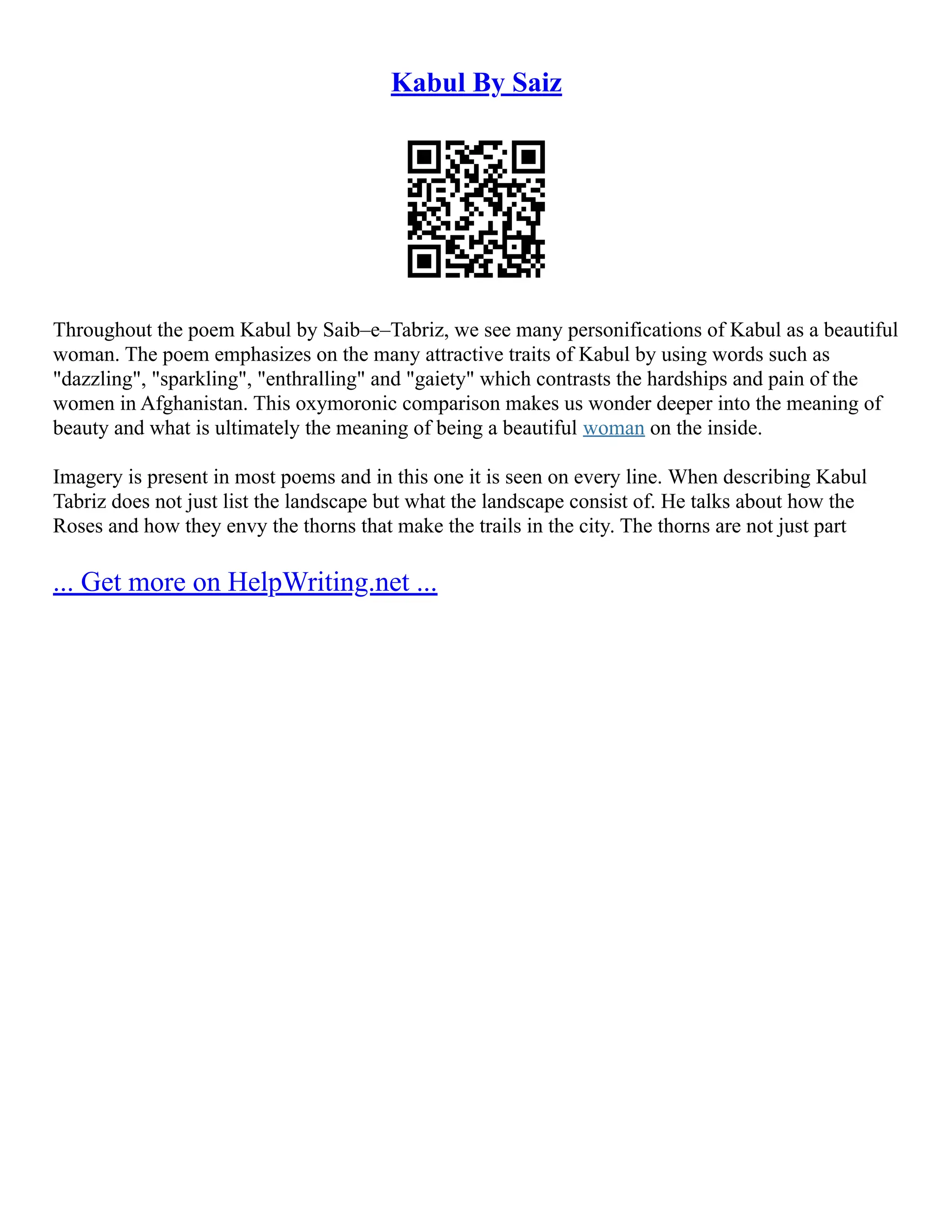 Kabul By Saiz
Throughout the poem Kabul by Saib–e–Tabriz, we see many personifications of Kabul as a beautiful
woman. The poem emphasizes on the many attractive traits of Kabul by using words such as
"dazzling", "sparkling", "enthralling" and "gaiety" which contrasts the hardships and pain of the
women in Afghanistan. This oxymoronic comparison makes us wonder deeper into the meaning of
beauty and what is ultimately the meaning of being a beautiful woman on the inside.
Imagery is present in most poems and in this one it is seen on every line. When describing Kabul
Tabriz does not just list the landscape but what the landscape consist of. He talks about how the
Roses and how they envy the thorns that make the trails in the city. The thorns are not just part
... Get more on HelpWriting.net ...
 