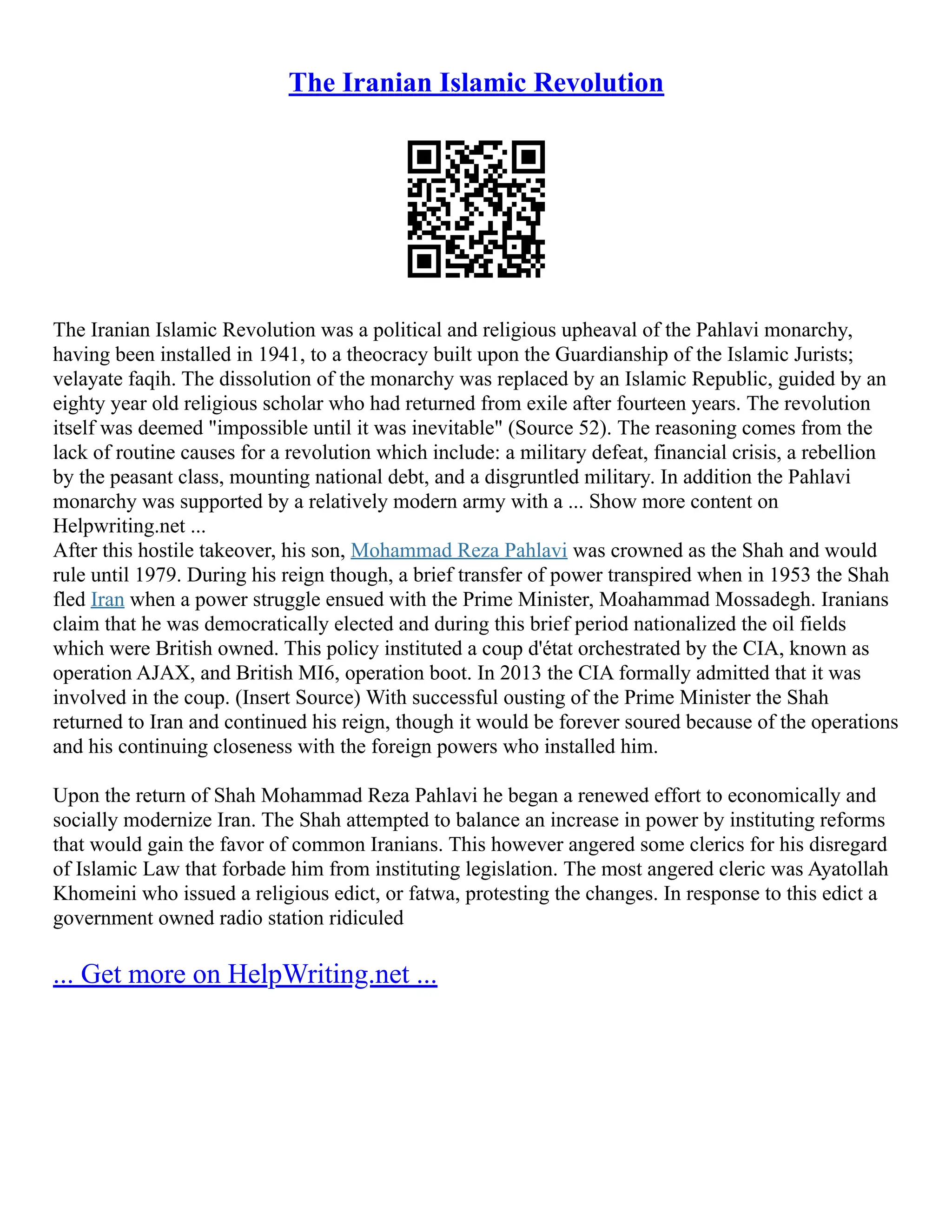 The Iranian Islamic Revolution
The Iranian Islamic Revolution was a political and religious upheaval of the Pahlavi monarchy,
having been installed in 1941, to a theocracy built upon the Guardianship of the Islamic Jurists;
velayate faqih. The dissolution of the monarchy was replaced by an Islamic Republic, guided by an
eighty year old religious scholar who had returned from exile after fourteen years. The revolution
itself was deemed "impossible until it was inevitable" (Source 52). The reasoning comes from the
lack of routine causes for a revolution which include: a military defeat, financial crisis, a rebellion
by the peasant class, mounting national debt, and a disgruntled military. In addition the Pahlavi
monarchy was supported by a relatively modern army with a ... Show more content on
Helpwriting.net ...
After this hostile takeover, his son, Mohammad Reza Pahlavi was crowned as the Shah and would
rule until 1979. During his reign though, a brief transfer of power transpired when in 1953 the Shah
fled Iran when a power struggle ensued with the Prime Minister, Moahammad Mossadegh. Iranians
claim that he was democratically elected and during this brief period nationalized the oil fields
which were British owned. This policy instituted a coup d'état orchestrated by the CIA, known as
operation AJAX, and British MI6, operation boot. In 2013 the CIA formally admitted that it was
involved in the coup. (Insert Source) With successful ousting of the Prime Minister the Shah
returned to Iran and continued his reign, though it would be forever soured because of the operations
and his continuing closeness with the foreign powers who installed him.
Upon the return of Shah Mohammad Reza Pahlavi he began a renewed effort to economically and
socially modernize Iran. The Shah attempted to balance an increase in power by instituting reforms
that would gain the favor of common Iranians. This however angered some clerics for his disregard
of Islamic Law that forbade him from instituting legislation. The most angered cleric was Ayatollah
Khomeini who issued a religious edict, or fatwa, protesting the changes. In response to this edict a
government owned radio station ridiculed
... Get more on HelpWriting.net ...
 