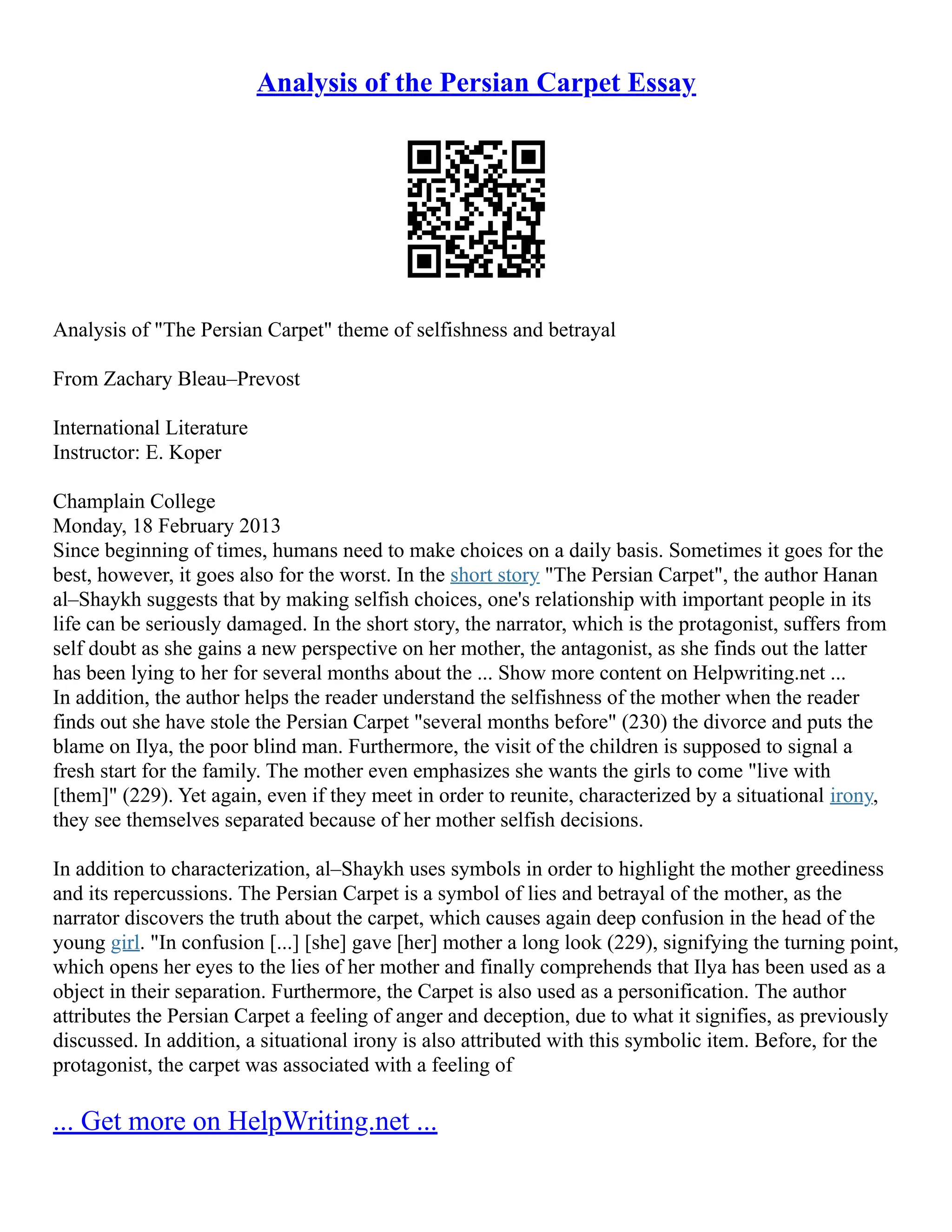 Analysis of the Persian Carpet Essay
Analysis of "The Persian Carpet" theme of selfishness and betrayal
From Zachary Bleau–Prevost
International Literature
Instructor: E. Koper
Champlain College
Monday, 18 February 2013
Since beginning of times, humans need to make choices on a daily basis. Sometimes it goes for the
best, however, it goes also for the worst. In the short story "The Persian Carpet", the author Hanan
al–Shaykh suggests that by making selfish choices, one's relationship with important people in its
life can be seriously damaged. In the short story, the narrator, which is the protagonist, suffers from
self doubt as she gains a new perspective on her mother, the antagonist, as she finds out the latter
has been lying to her for several months about the ... Show more content on Helpwriting.net ...
In addition, the author helps the reader understand the selfishness of the mother when the reader
finds out she have stole the Persian Carpet "several months before" (230) the divorce and puts the
blame on Ilya, the poor blind man. Furthermore, the visit of the children is supposed to signal a
fresh start for the family. The mother even emphasizes she wants the girls to come "live with
[them]" (229). Yet again, even if they meet in order to reunite, characterized by a situational irony,
they see themselves separated because of her mother selfish decisions.
In addition to characterization, al–Shaykh uses symbols in order to highlight the mother greediness
and its repercussions. The Persian Carpet is a symbol of lies and betrayal of the mother, as the
narrator discovers the truth about the carpet, which causes again deep confusion in the head of the
young girl. "In confusion [...] [she] gave [her] mother a long look (229), signifying the turning point,
which opens her eyes to the lies of her mother and finally comprehends that Ilya has been used as a
object in their separation. Furthermore, the Carpet is also used as a personification. The author
attributes the Persian Carpet a feeling of anger and deception, due to what it signifies, as previously
discussed. In addition, a situational irony is also attributed with this symbolic item. Before, for the
protagonist, the carpet was associated with a feeling of
... Get more on HelpWriting.net ...
 
