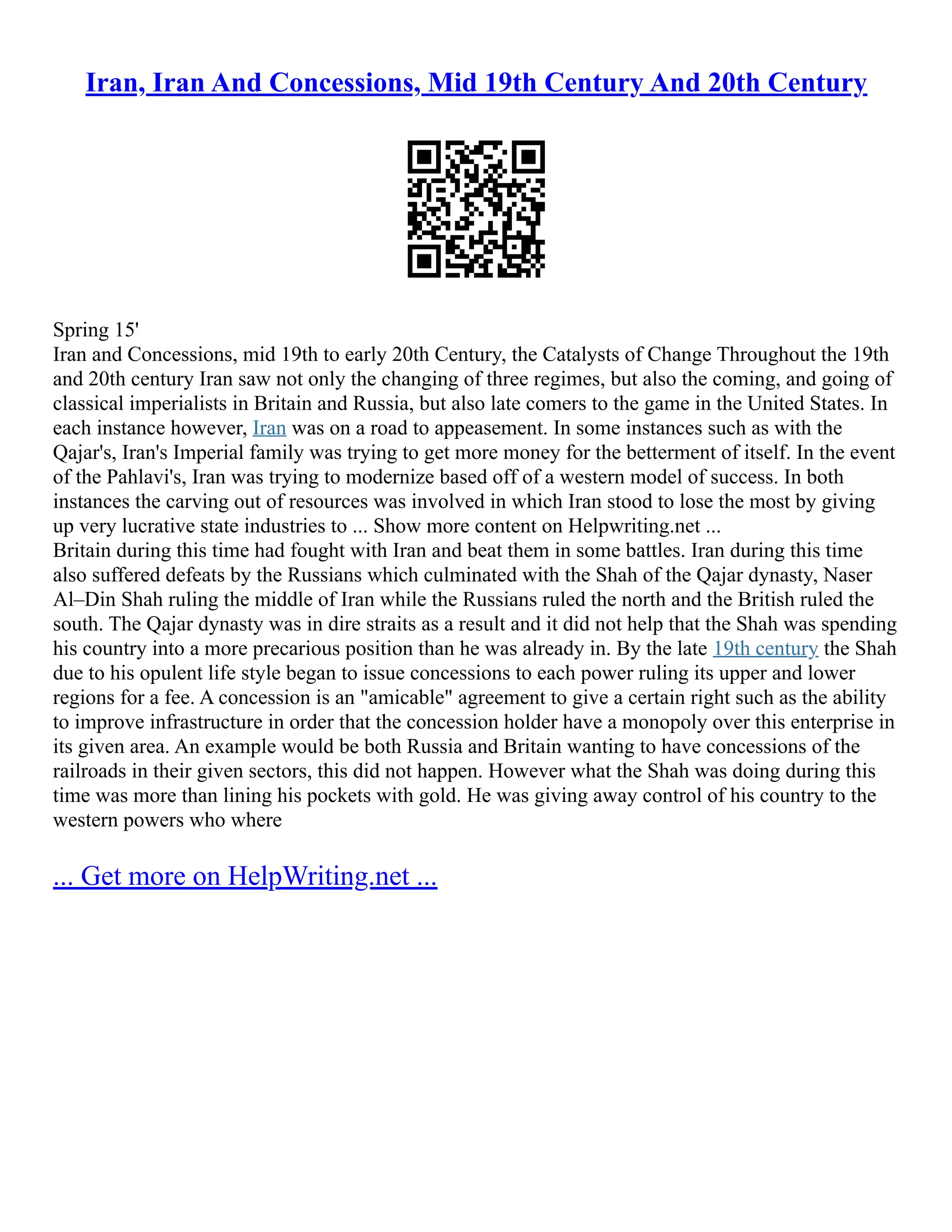 Iran, Iran And Concessions, Mid 19th Century And 20th Century
Spring 15'
Iran and Concessions, mid 19th to early 20th Century, the Catalysts of Change Throughout the 19th
and 20th century Iran saw not only the changing of three regimes, but also the coming, and going of
classical imperialists in Britain and Russia, but also late comers to the game in the United States. In
each instance however, Iran was on a road to appeasement. In some instances such as with the
Qajar's, Iran's Imperial family was trying to get more money for the betterment of itself. In the event
of the Pahlavi's, Iran was trying to modernize based off of a western model of success. In both
instances the carving out of resources was involved in which Iran stood to lose the most by giving
up very lucrative state industries to ... Show more content on Helpwriting.net ...
Britain during this time had fought with Iran and beat them in some battles. Iran during this time
also suffered defeats by the Russians which culminated with the Shah of the Qajar dynasty, Naser
Al–Din Shah ruling the middle of Iran while the Russians ruled the north and the British ruled the
south. The Qajar dynasty was in dire straits as a result and it did not help that the Shah was spending
his country into a more precarious position than he was already in. By the late 19th century the Shah
due to his opulent life style began to issue concessions to each power ruling its upper and lower
regions for a fee. A concession is an "amicable" agreement to give a certain right such as the ability
to improve infrastructure in order that the concession holder have a monopoly over this enterprise in
its given area. An example would be both Russia and Britain wanting to have concessions of the
railroads in their given sectors, this did not happen. However what the Shah was doing during this
time was more than lining his pockets with gold. He was giving away control of his country to the
western powers who where
... Get more on HelpWriting.net ...
 