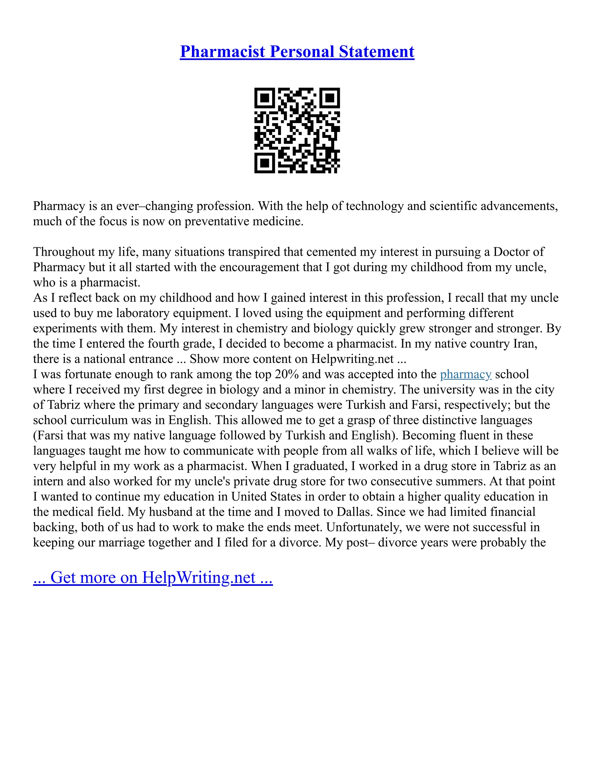 Pharmacist Personal Statement
Pharmacy is an ever–changing profession. With the help of technology and scientific advancements,
much of the focus is now on preventative medicine.
Throughout my life, many situations transpired that cemented my interest in pursuing a Doctor of
Pharmacy but it all started with the encouragement that I got during my childhood from my uncle,
who is a pharmacist.
As I reflect back on my childhood and how I gained interest in this profession, I recall that my uncle
used to buy me laboratory equipment. I loved using the equipment and performing different
experiments with them. My interest in chemistry and biology quickly grew stronger and stronger. By
the time I entered the fourth grade, I decided to become a pharmacist. In my native country Iran,
there is a national entrance ... Show more content on Helpwriting.net ...
I was fortunate enough to rank among the top 20% and was accepted into the pharmacy school
where I received my first degree in biology and a minor in chemistry. The university was in the city
of Tabriz where the primary and secondary languages were Turkish and Farsi, respectively; but the
school curriculum was in English. This allowed me to get a grasp of three distinctive languages
(Farsi that was my native language followed by Turkish and English). Becoming fluent in these
languages taught me how to communicate with people from all walks of life, which I believe will be
very helpful in my work as a pharmacist. When I graduated, I worked in a drug store in Tabriz as an
intern and also worked for my uncle's private drug store for two consecutive summers. At that point
I wanted to continue my education in United States in order to obtain a higher quality education in
the medical field. My husband at the time and I moved to Dallas. Since we had limited financial
backing, both of us had to work to make the ends meet. Unfortunately, we were not successful in
keeping our marriage together and I filed for a divorce. My post– divorce years were probably the
... Get more on HelpWriting.net ...
 