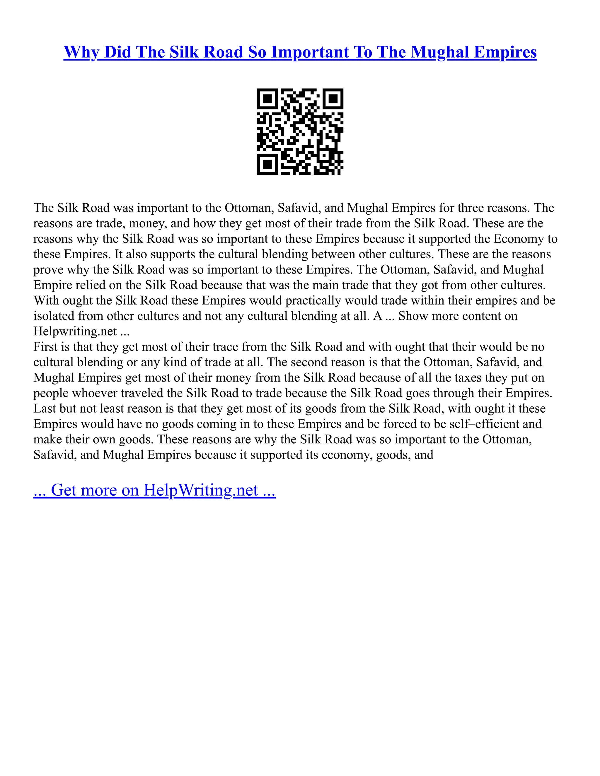 Why Did The Silk Road So Important To The Mughal Empires
The Silk Road was important to the Ottoman, Safavid, and Mughal Empires for three reasons. The
reasons are trade, money, and how they get most of their trade from the Silk Road. These are the
reasons why the Silk Road was so important to these Empires because it supported the Economy to
these Empires. It also supports the cultural blending between other cultures. These are the reasons
prove why the Silk Road was so important to these Empires. The Ottoman, Safavid, and Mughal
Empire relied on the Silk Road because that was the main trade that they got from other cultures.
With ought the Silk Road these Empires would practically would trade within their empires and be
isolated from other cultures and not any cultural blending at all. A ... Show more content on
Helpwriting.net ...
First is that they get most of their trace from the Silk Road and with ought that their would be no
cultural blending or any kind of trade at all. The second reason is that the Ottoman, Safavid, and
Mughal Empires get most of their money from the Silk Road because of all the taxes they put on
people whoever traveled the Silk Road to trade because the Silk Road goes through their Empires.
Last but not least reason is that they get most of its goods from the Silk Road, with ought it these
Empires would have no goods coming in to these Empires and be forced to be self–efficient and
make their own goods. These reasons are why the Silk Road was so important to the Ottoman,
Safavid, and Mughal Empires because it supported its economy, goods, and
... Get more on HelpWriting.net ...
 