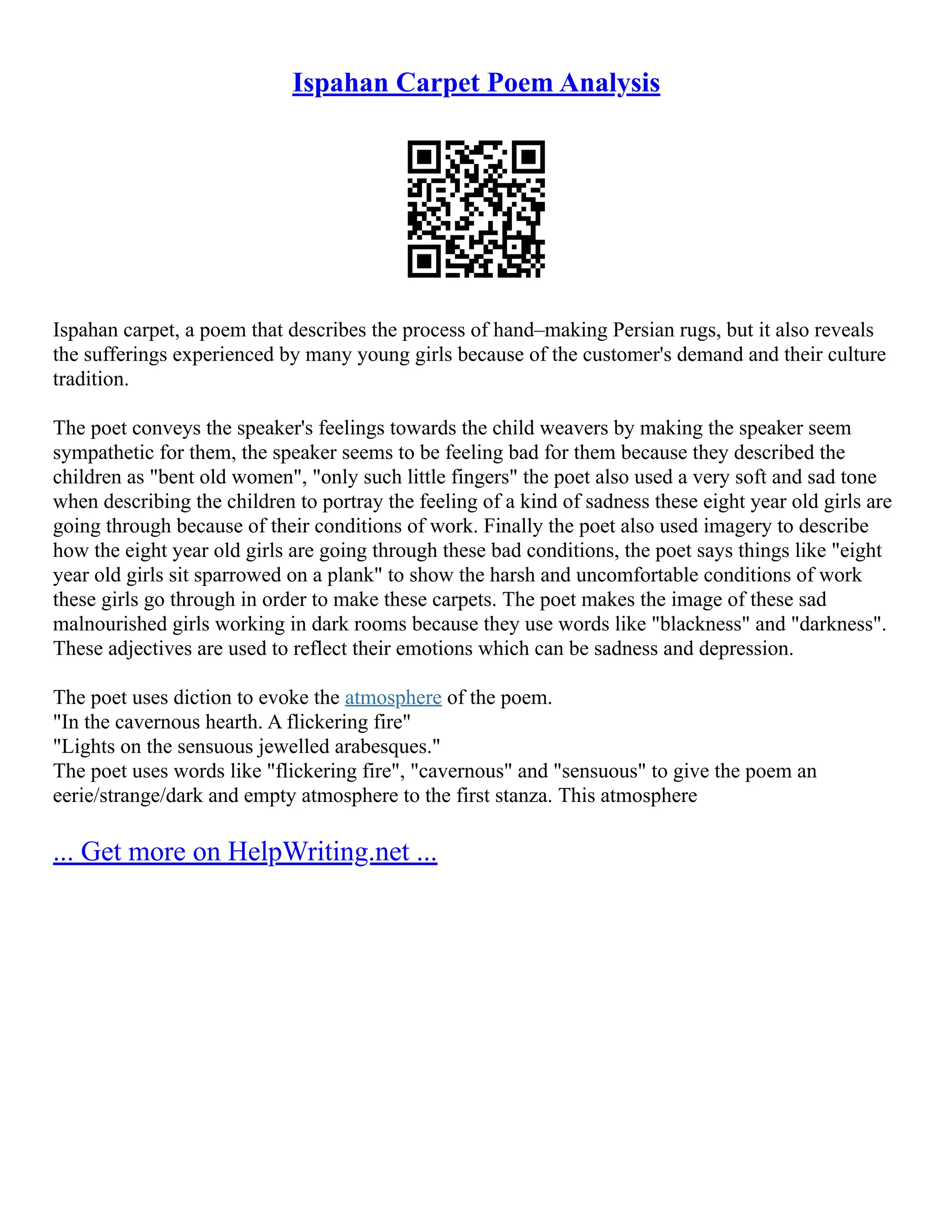 Ispahan Carpet Poem Analysis
Ispahan carpet, a poem that describes the process of hand–making Persian rugs, but it also reveals
the sufferings experienced by many young girls because of the customer's demand and their culture
tradition.
The poet conveys the speaker's feelings towards the child weavers by making the speaker seem
sympathetic for them, the speaker seems to be feeling bad for them because they described the
children as "bent old women", "only such little fingers" the poet also used a very soft and sad tone
when describing the children to portray the feeling of a kind of sadness these eight year old girls are
going through because of their conditions of work. Finally the poet also used imagery to describe
how the eight year old girls are going through these bad conditions, the poet says things like "eight
year old girls sit sparrowed on a plank" to show the harsh and uncomfortable conditions of work
these girls go through in order to make these carpets. The poet makes the image of these sad
malnourished girls working in dark rooms because they use words like "blackness" and "darkness".
These adjectives are used to reflect their emotions which can be sadness and depression.
The poet uses diction to evoke the atmosphere of the poem.
"In the cavernous hearth. A flickering fire"
"Lights on the sensuous jewelled arabesques."
The poet uses words like "flickering fire", "cavernous" and "sensuous" to give the poem an
eerie/strange/dark and empty atmosphere to the first stanza. This atmosphere
... Get more on HelpWriting.net ...
 