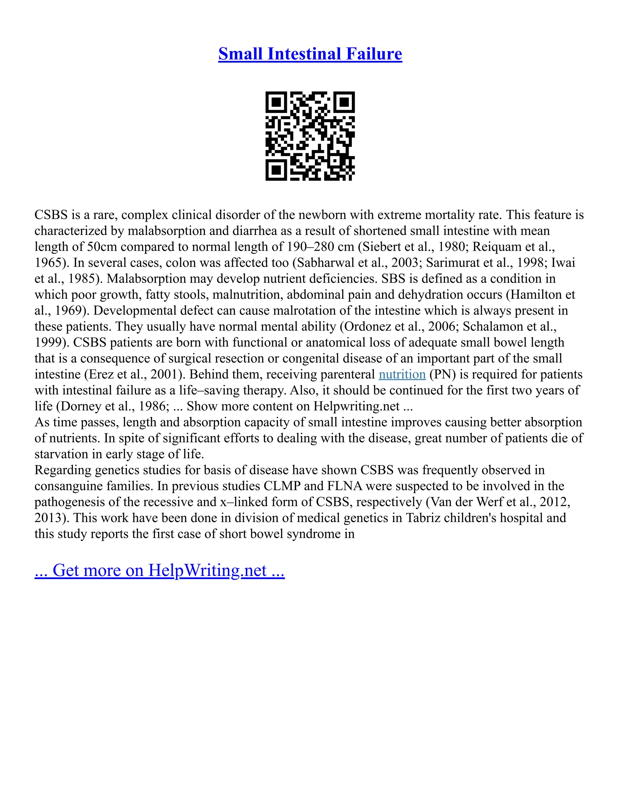 Small Intestinal Failure
CSBS is a rare, complex clinical disorder of the newborn with extreme mortality rate. This feature is
characterized by malabsorption and diarrhea as a result of shortened small intestine with mean
length of 50cm compared to normal length of 190–280 cm (Siebert et al., 1980; Reiquam et al.,
1965). In several cases, colon was affected too (Sabharwal et al., 2003; Sarimurat et al., 1998; Iwai
et al., 1985). Malabsorption may develop nutrient deficiencies. SBS is defined as a condition in
which poor growth, fatty stools, malnutrition, abdominal pain and dehydration occurs (Hamilton et
al., 1969). Developmental defect can cause malrotation of the intestine which is always present in
these patients. They usually have normal mental ability (Ordonez et al., 2006; Schalamon et al.,
1999). CSBS patients are born with functional or anatomical loss of adequate small bowel length
that is a consequence of surgical resection or congenital disease of an important part of the small
intestine (Erez et al., 2001). Behind them, receiving parenteral nutrition (PN) is required for patients
with intestinal failure as a life–saving therapy. Also, it should be continued for the first two years of
life (Dorney et al., 1986; ... Show more content on Helpwriting.net ...
As time passes, length and absorption capacity of small intestine improves causing better absorption
of nutrients. In spite of significant efforts to dealing with the disease, great number of patients die of
starvation in early stage of life.
Regarding genetics studies for basis of disease have shown CSBS was frequently observed in
consanguine families. In previous studies CLMP and FLNA were suspected to be involved in the
pathogenesis of the recessive and x–linked form of CSBS, respectively (Van der Werf et al., 2012,
2013). This work have been done in division of medical genetics in Tabriz children's hospital and
this study reports the first case of short bowel syndrome in
... Get more on HelpWriting.net ...
 